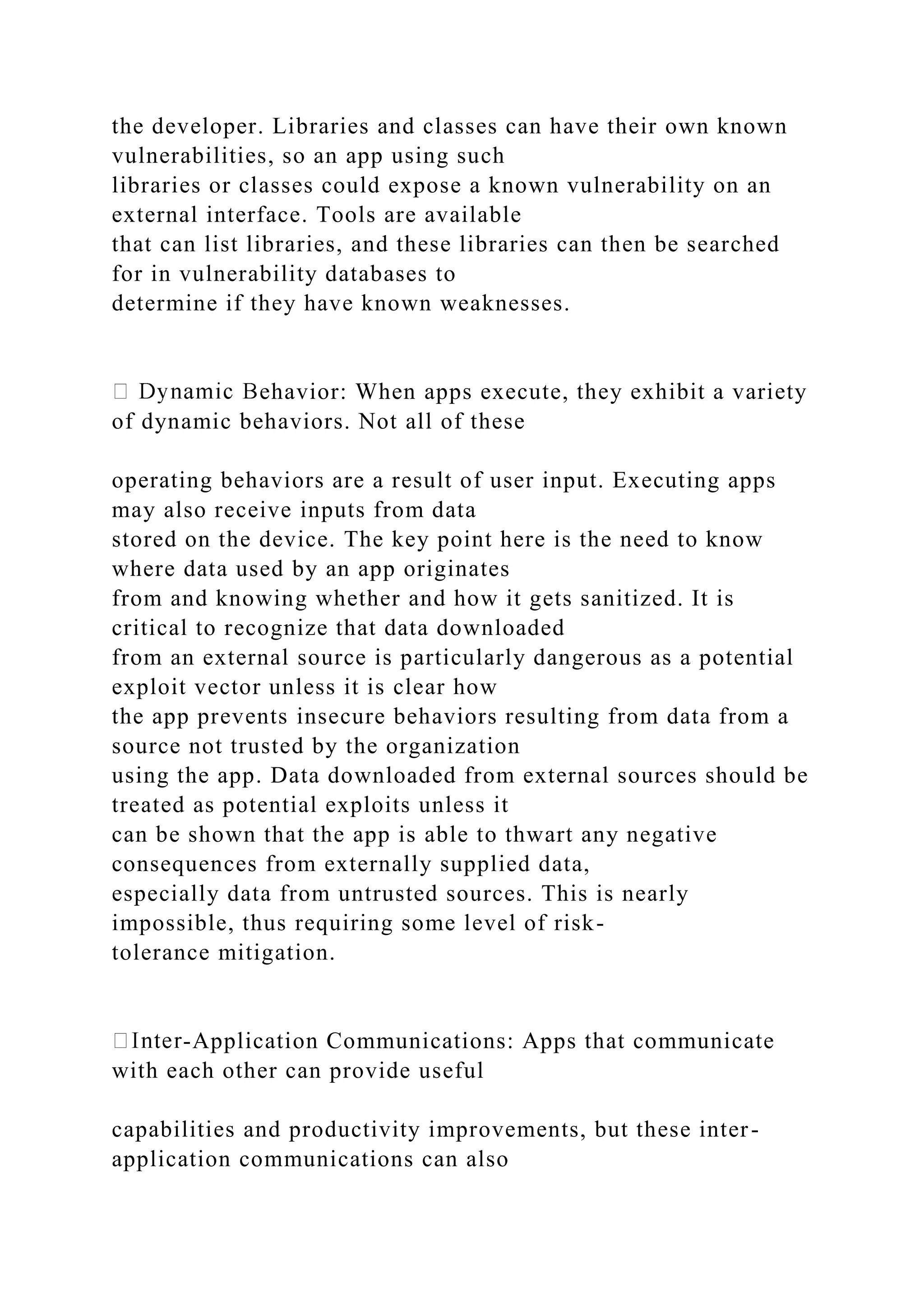 the developer. Libraries and classes can have their own known
vulnerabilities, so an app using such
libraries or classes could expose a known vulnerability on an
external interface. Tools are available
that can list libraries, and these libraries can then be searched
for in vulnerability databases to
determine if they have known weaknesses.
ehavior: When apps execute, they exhibit a variety
of dynamic behaviors. Not all of these
operating behaviors are a result of user input. Executing apps
may also receive inputs from data
stored on the device. The key point here is the need to know
where data used by an app originates
from and knowing whether and how it gets sanitized. It is
critical to recognize that data downloaded
from an external source is particularly dangerous as a potential
exploit vector unless it is clear how
the app prevents insecure behaviors resulting from data from a
source not trusted by the organization
using the app. Data downloaded from external sources should be
treated as potential exploits unless it
can be shown that the app is able to thwart any negative
consequences from externally supplied data,
especially data from untrusted sources. This is nearly
impossible, thus requiring some level of risk-
tolerance mitigation.
-Application Communications: Apps that communicate
with each other can provide useful
capabilities and productivity improvements, but these inter-
application communications can also
 