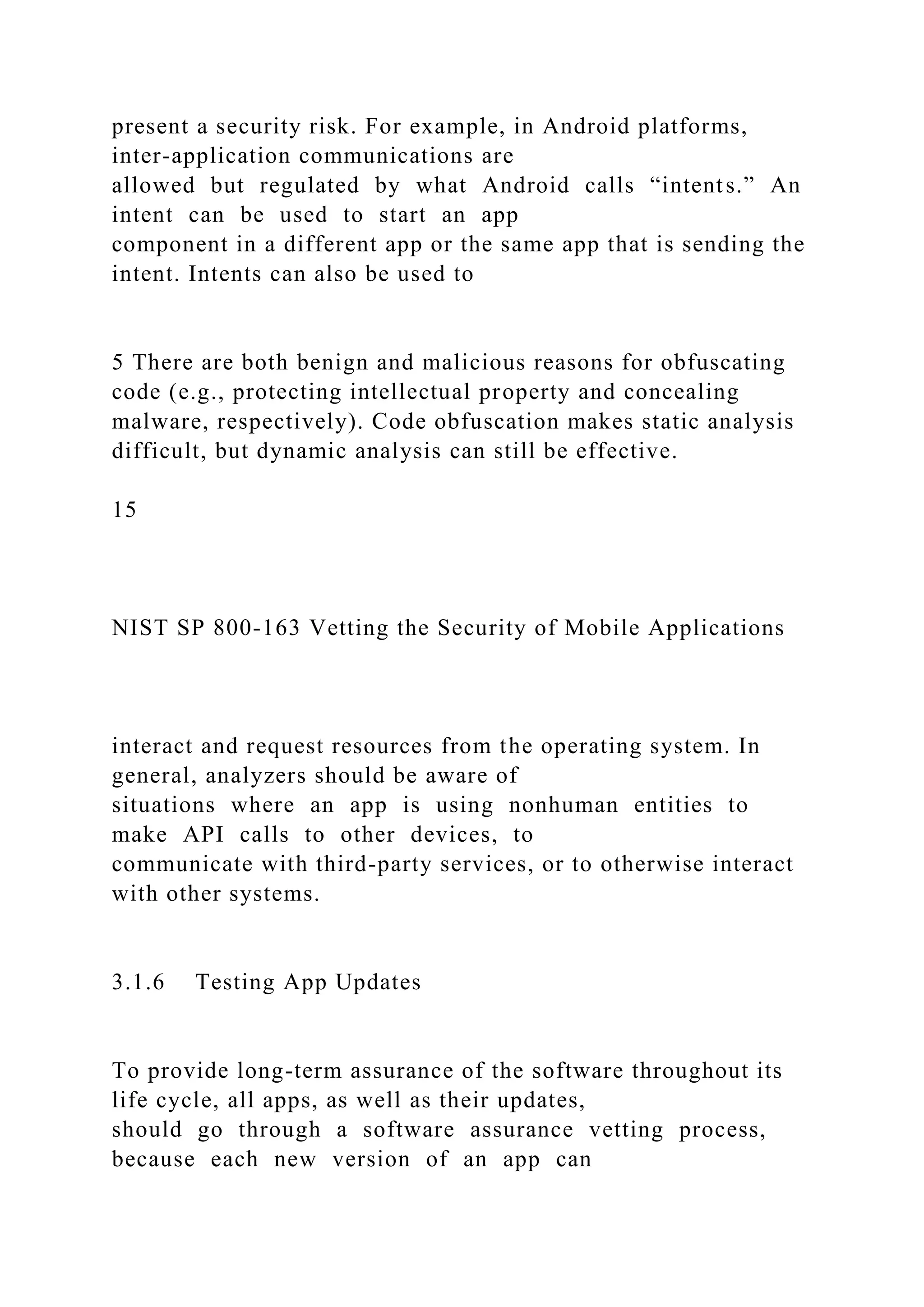 present a security risk. For example, in Android platforms,
inter-application communications are
allowed but regulated by what Android calls “intents.” An
intent can be used to start an app
component in a different app or the same app that is sending the
intent. Intents can also be used to
5 There are both benign and malicious reasons for obfuscating
code (e.g., protecting intellectual property and concealing
malware, respectively). Code obfuscation makes static analysis
difficult, but dynamic analysis can still be effective.
15
NIST SP 800-163 Vetting the Security of Mobile Applications
interact and request resources from the operating system. In
general, analyzers should be aware of
situations where an app is using nonhuman entities to
make API calls to other devices, to
communicate with third-party services, or to otherwise interact
with other systems.
3.1.6 Testing App Updates
To provide long-term assurance of the software throughout its
life cycle, all apps, as well as their updates,
should go through a software assurance vetting process,
because each new version of an app can
 