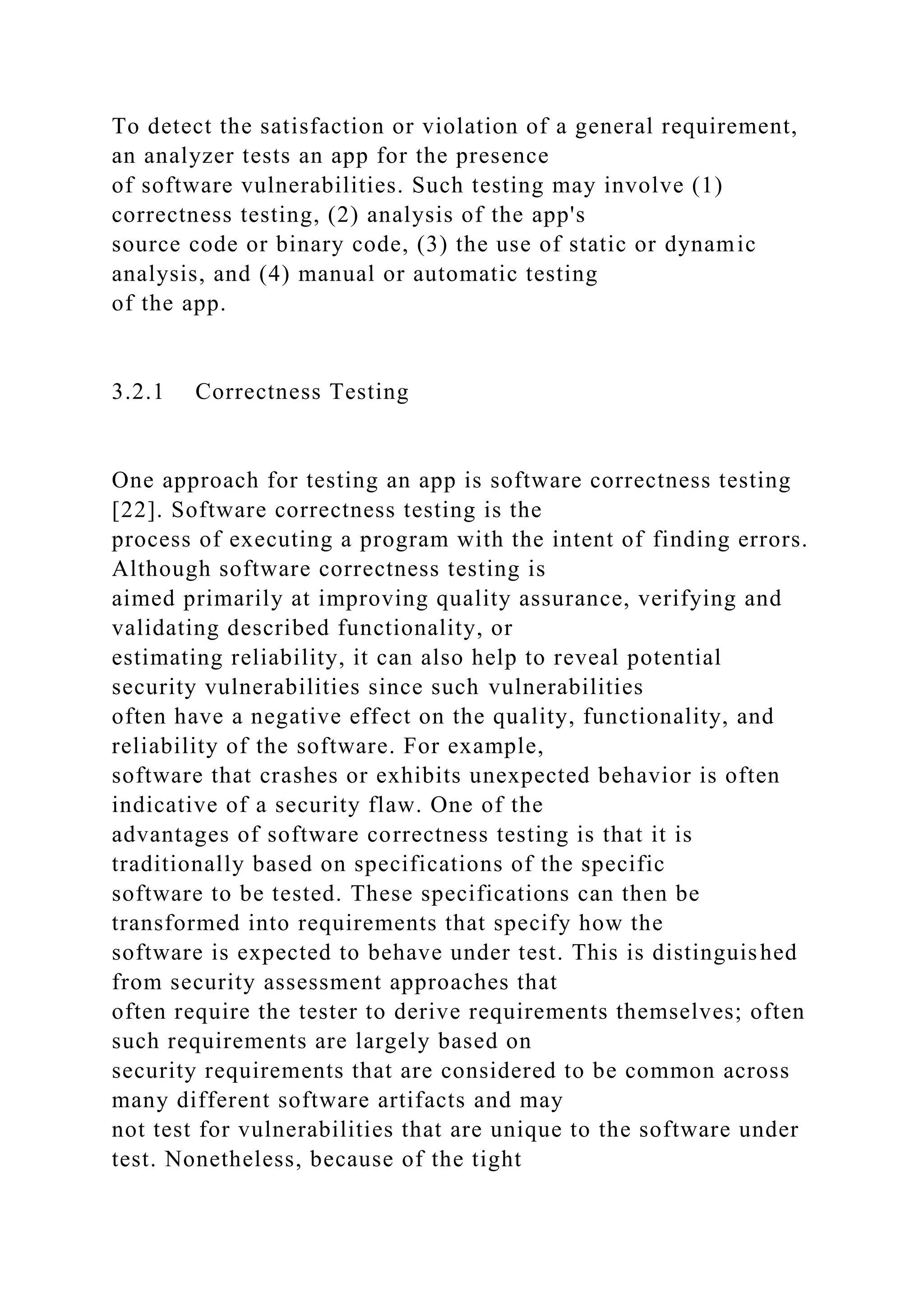 To detect the satisfaction or violation of a general requirement,
an analyzer tests an app for the presence
of software vulnerabilities. Such testing may involve (1)
correctness testing, (2) analysis of the app's
source code or binary code, (3) the use of static or dynamic
analysis, and (4) manual or automatic testing
of the app.
3.2.1 Correctness Testing
One approach for testing an app is software correctness testing
[22]. Software correctness testing is the
process of executing a program with the intent of finding errors.
Although software correctness testing is
aimed primarily at improving quality assurance, verifying and
validating described functionality, or
estimating reliability, it can also help to reveal potential
security vulnerabilities since such vulnerabilities
often have a negative effect on the quality, functionality, and
reliability of the software. For example,
software that crashes or exhibits unexpected behavior is often
indicative of a security flaw. One of the
advantages of software correctness testing is that it is
traditionally based on specifications of the specific
software to be tested. These specifications can then be
transformed into requirements that specify how the
software is expected to behave under test. This is distinguished
from security assessment approaches that
often require the tester to derive requirements themselves; often
such requirements are largely based on
security requirements that are considered to be common across
many different software artifacts and may
not test for vulnerabilities that are unique to the software under
test. Nonetheless, because of the tight
 