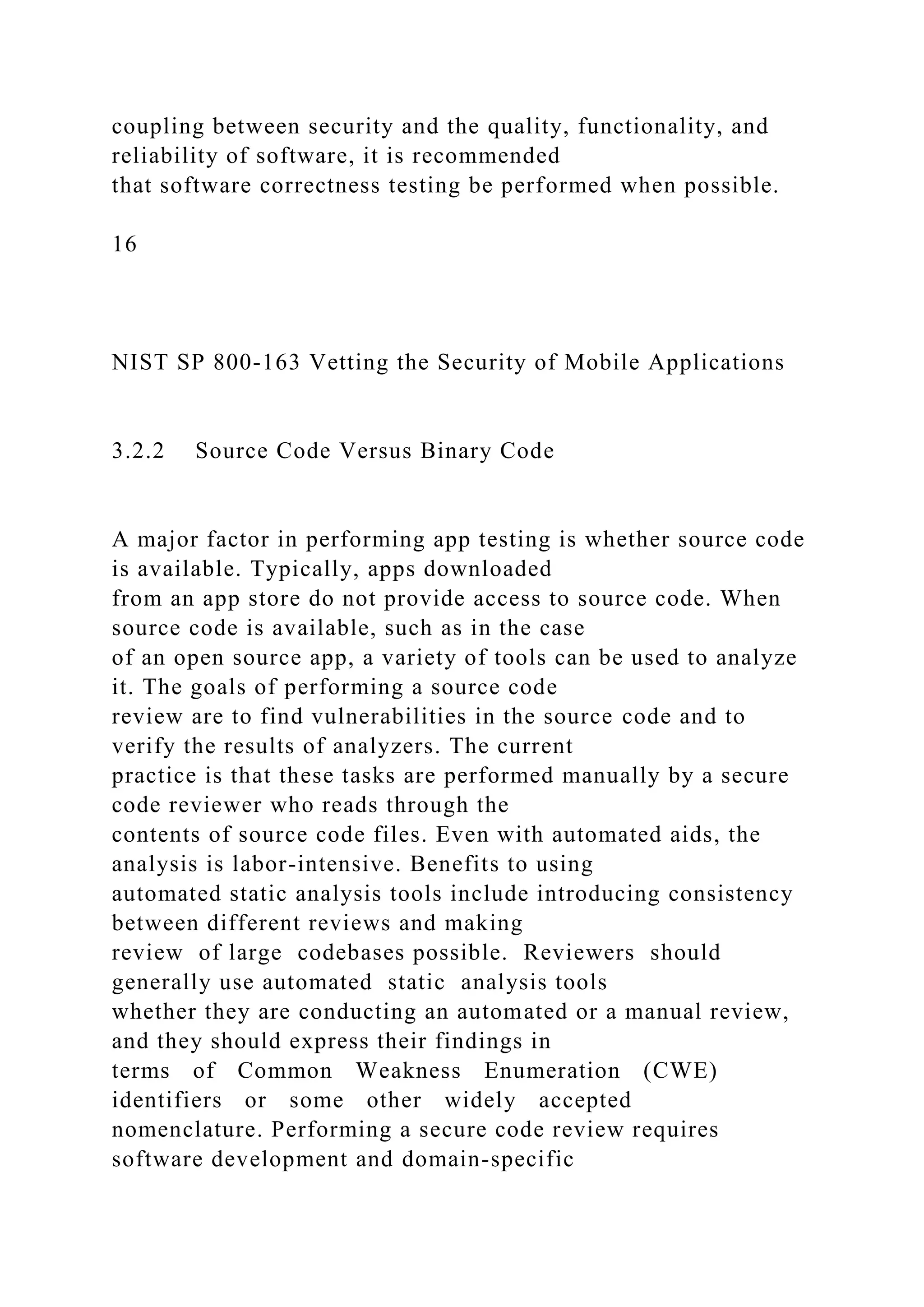 coupling between security and the quality, functionality, and
reliability of software, it is recommended
that software correctness testing be performed when possible.
16
NIST SP 800-163 Vetting the Security of Mobile Applications
3.2.2 Source Code Versus Binary Code
A major factor in performing app testing is whether source code
is available. Typically, apps downloaded
from an app store do not provide access to source code. When
source code is available, such as in the case
of an open source app, a variety of tools can be used to analyze
it. The goals of performing a source code
review are to find vulnerabilities in the source code and to
verify the results of analyzers. The current
practice is that these tasks are performed manually by a secure
code reviewer who reads through the
contents of source code files. Even with automated aids, the
analysis is labor-intensive. Benefits to using
automated static analysis tools include introducing consistency
between different reviews and making
review of large codebases possible. Reviewers should
generally use automated static analysis tools
whether they are conducting an automated or a manual review,
and they should express their findings in
terms of Common Weakness Enumeration (CWE)
identifiers or some other widely accepted
nomenclature. Performing a secure code review requires
software development and domain-specific
 