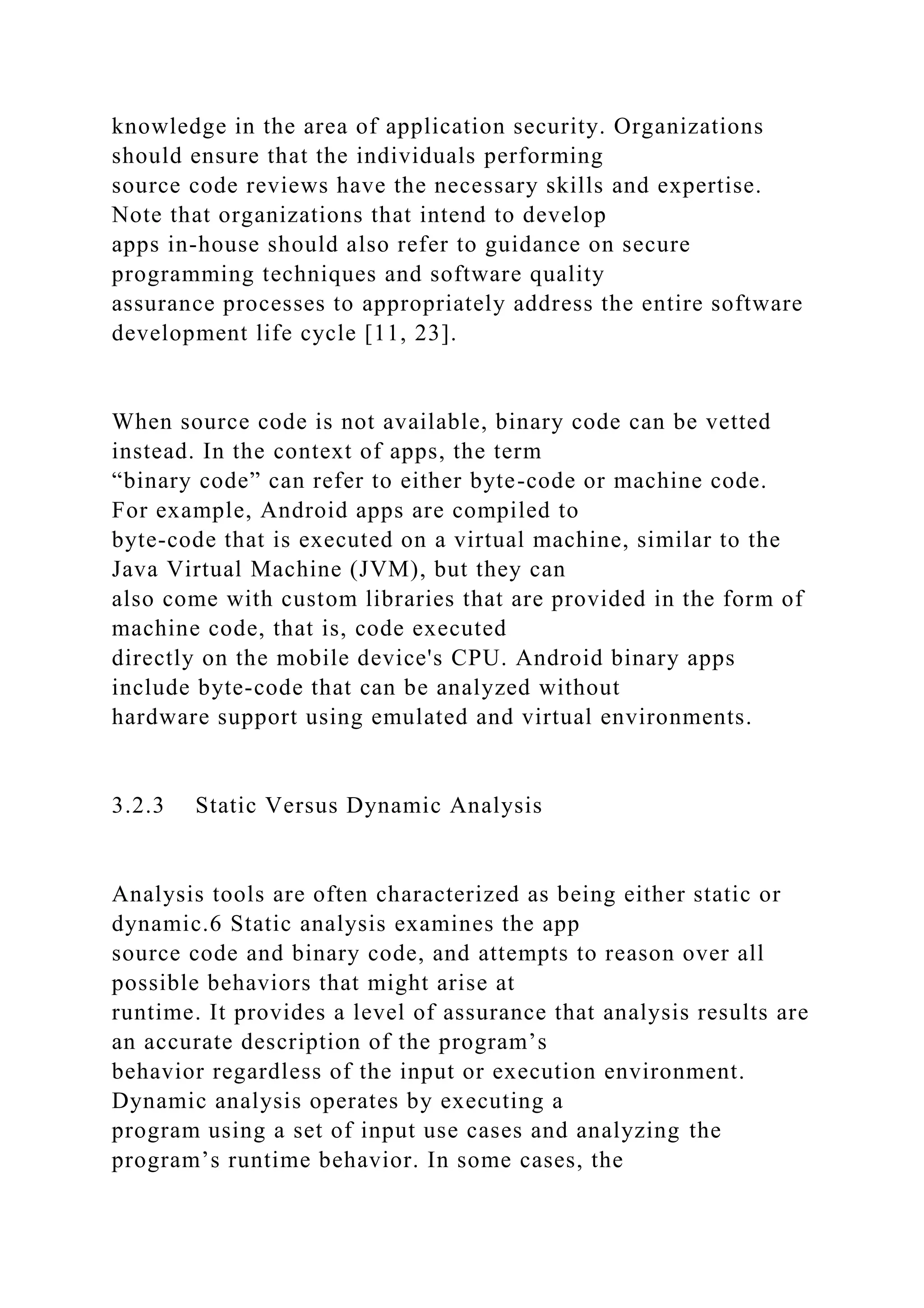 knowledge in the area of application security. Organizations
should ensure that the individuals performing
source code reviews have the necessary skills and expertise.
Note that organizations that intend to develop
apps in-house should also refer to guidance on secure
programming techniques and software quality
assurance processes to appropriately address the entire software
development life cycle [11, 23].
When source code is not available, binary code can be vetted
instead. In the context of apps, the term
“binary code” can refer to either byte-code or machine code.
For example, Android apps are compiled to
byte-code that is executed on a virtual machine, similar to the
Java Virtual Machine (JVM), but they can
also come with custom libraries that are provided in the form of
machine code, that is, code executed
directly on the mobile device's CPU. Android binary apps
include byte-code that can be analyzed without
hardware support using emulated and virtual environments.
3.2.3 Static Versus Dynamic Analysis
Analysis tools are often characterized as being either static or
dynamic.6 Static analysis examines the app
source code and binary code, and attempts to reason over all
possible behaviors that might arise at
runtime. It provides a level of assurance that analysis results are
an accurate description of the program’s
behavior regardless of the input or execution environment.
Dynamic analysis operates by executing a
program using a set of input use cases and analyzing the
program’s runtime behavior. In some cases, the
 