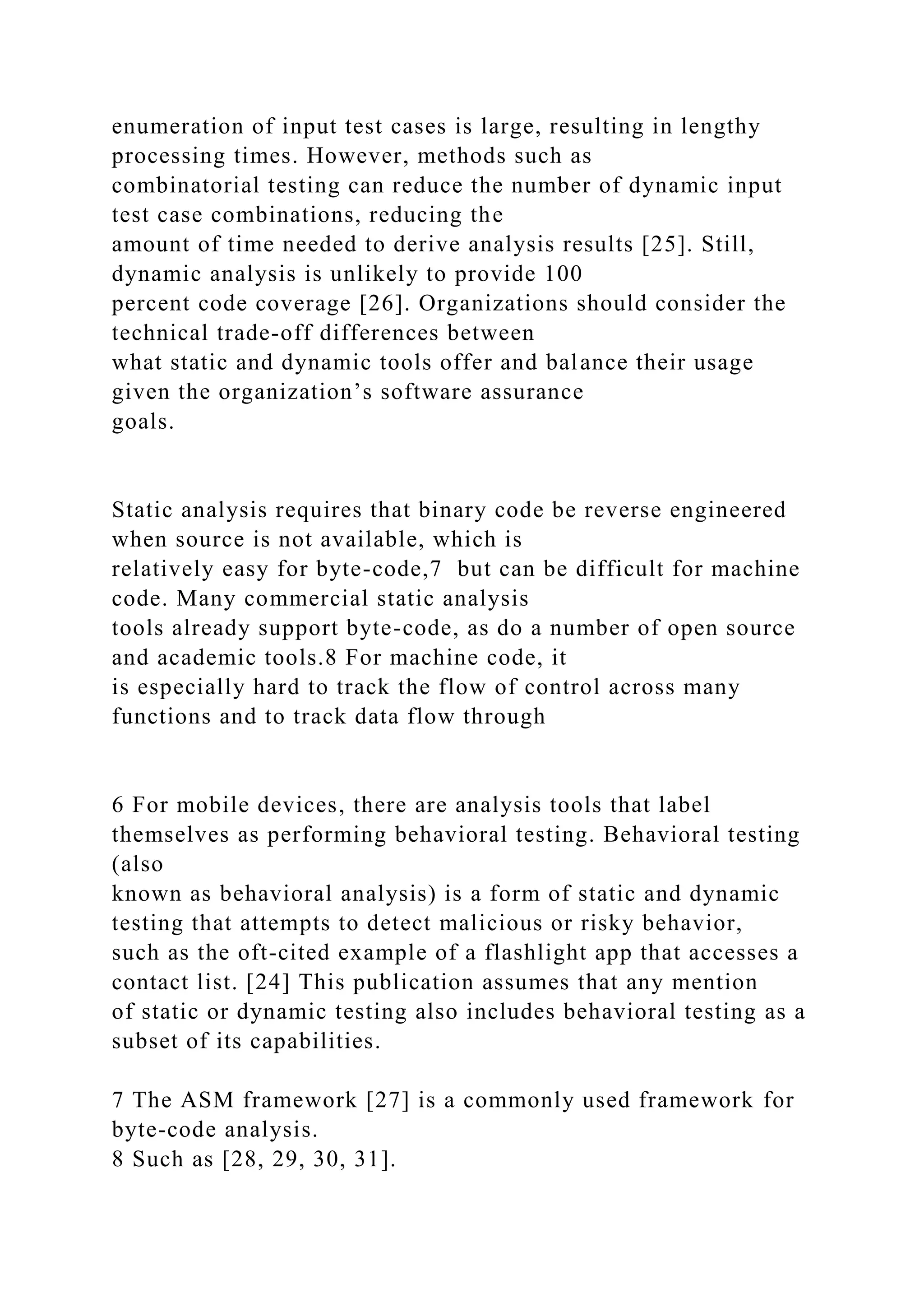 enumeration of input test cases is large, resulting in lengthy
processing times. However, methods such as
combinatorial testing can reduce the number of dynamic input
test case combinations, reducing the
amount of time needed to derive analysis results [25]. Still,
dynamic analysis is unlikely to provide 100
percent code coverage [26]. Organizations should consider the
technical trade-off differences between
what static and dynamic tools offer and balance their usage
given the organization’s software assurance
goals.
Static analysis requires that binary code be reverse engineered
when source is not available, which is
relatively easy for byte-code,7 but can be difficult for machine
code. Many commercial static analysis
tools already support byte-code, as do a number of open source
and academic tools.8 For machine code, it
is especially hard to track the flow of control across many
functions and to track data flow through
6 For mobile devices, there are analysis tools that label
themselves as performing behavioral testing. Behavioral testing
(also
known as behavioral analysis) is a form of static and dynamic
testing that attempts to detect malicious or risky behavior,
such as the oft-cited example of a flashlight app that accesses a
contact list. [24] This publication assumes that any mention
of static or dynamic testing also includes behavioral testing as a
subset of its capabilities.
7 The ASM framework [27] is a commonly used framework for
byte-code analysis.
8 Such as [28, 29, 30, 31].
 