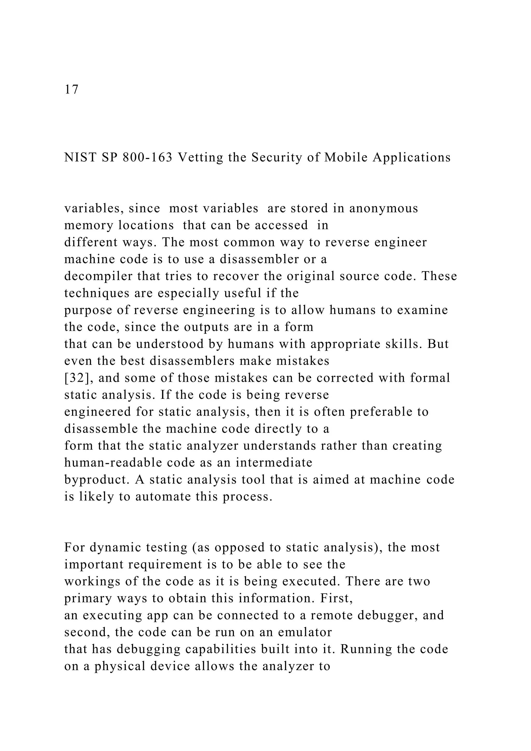 17
NIST SP 800-163 Vetting the Security of Mobile Applications
variables, since most variables are stored in anonymous
memory locations that can be accessed in
different ways. The most common way to reverse engineer
machine code is to use a disassembler or a
decompiler that tries to recover the original source code. These
techniques are especially useful if the
purpose of reverse engineering is to allow humans to examine
the code, since the outputs are in a form
that can be understood by humans with appropriate skills. But
even the best disassemblers make mistakes
[32], and some of those mistakes can be corrected with formal
static analysis. If the code is being reverse
engineered for static analysis, then it is often preferable to
disassemble the machine code directly to a
form that the static analyzer understands rather than creating
human-readable code as an intermediate
byproduct. A static analysis tool that is aimed at machine code
is likely to automate this process.
For dynamic testing (as opposed to static analysis), the most
important requirement is to be able to see the
workings of the code as it is being executed. There are two
primary ways to obtain this information. First,
an executing app can be connected to a remote debugger, and
second, the code can be run on an emulator
that has debugging capabilities built into it. Running the code
on a physical device allows the analyzer to
 