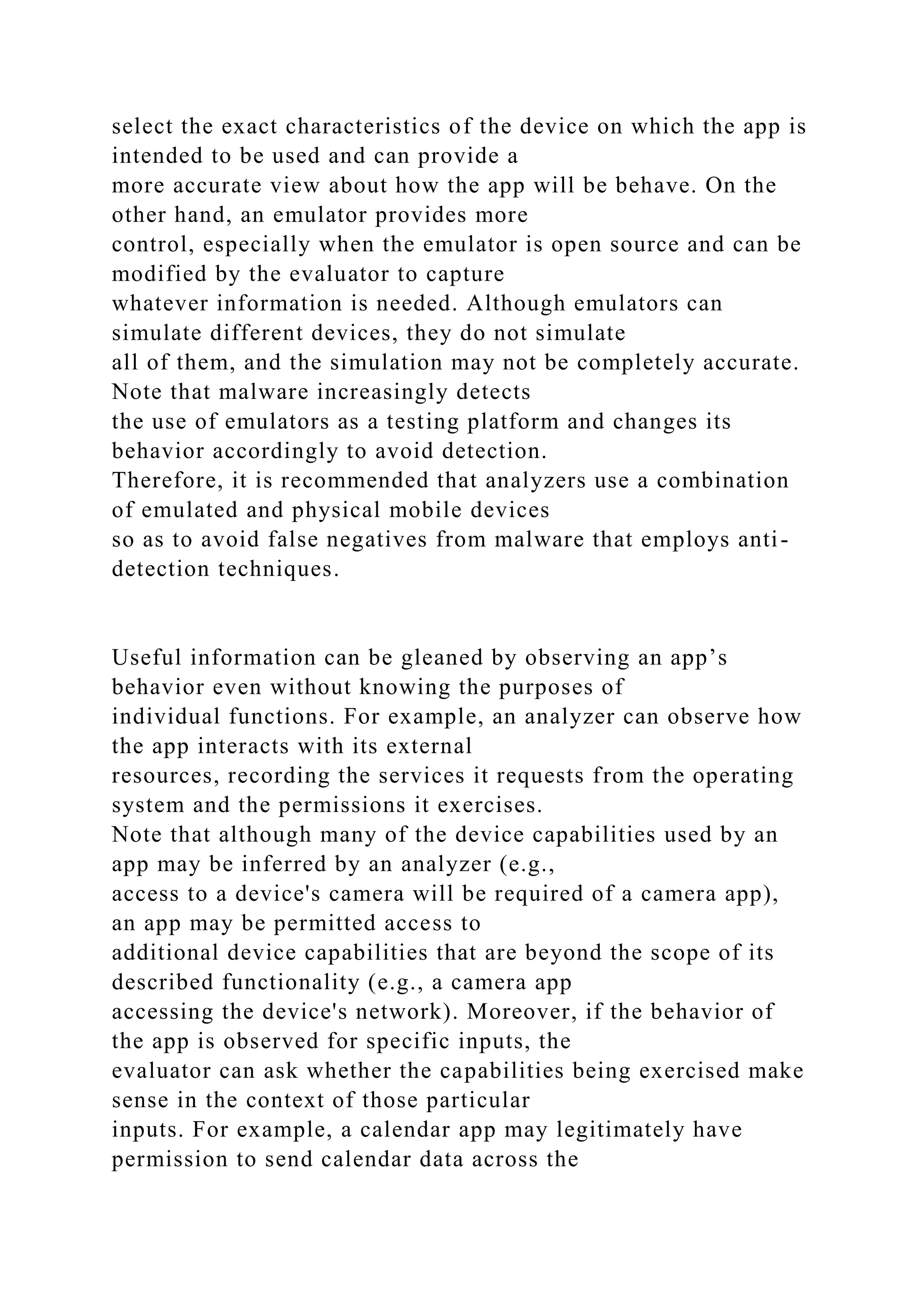 select the exact characteristics of the device on which the app is
intended to be used and can provide a
more accurate view about how the app will be behave. On the
other hand, an emulator provides more
control, especially when the emulator is open source and can be
modified by the evaluator to capture
whatever information is needed. Although emulators can
simulate different devices, they do not simulate
all of them, and the simulation may not be completely accurate.
Note that malware increasingly detects
the use of emulators as a testing platform and changes its
behavior accordingly to avoid detection.
Therefore, it is recommended that analyzers use a combination
of emulated and physical mobile devices
so as to avoid false negatives from malware that employs anti-
detection techniques.
Useful information can be gleaned by observing an app’s
behavior even without knowing the purposes of
individual functions. For example, an analyzer can observe how
the app interacts with its external
resources, recording the services it requests from the operating
system and the permissions it exercises.
Note that although many of the device capabilities used by an
app may be inferred by an analyzer (e.g.,
access to a device's camera will be required of a camera app),
an app may be permitted access to
additional device capabilities that are beyond the scope of its
described functionality (e.g., a camera app
accessing the device's network). Moreover, if the behavior of
the app is observed for specific inputs, the
evaluator can ask whether the capabilities being exercised make
sense in the context of those particular
inputs. For example, a calendar app may legitimately have
permission to send calendar data across the
 