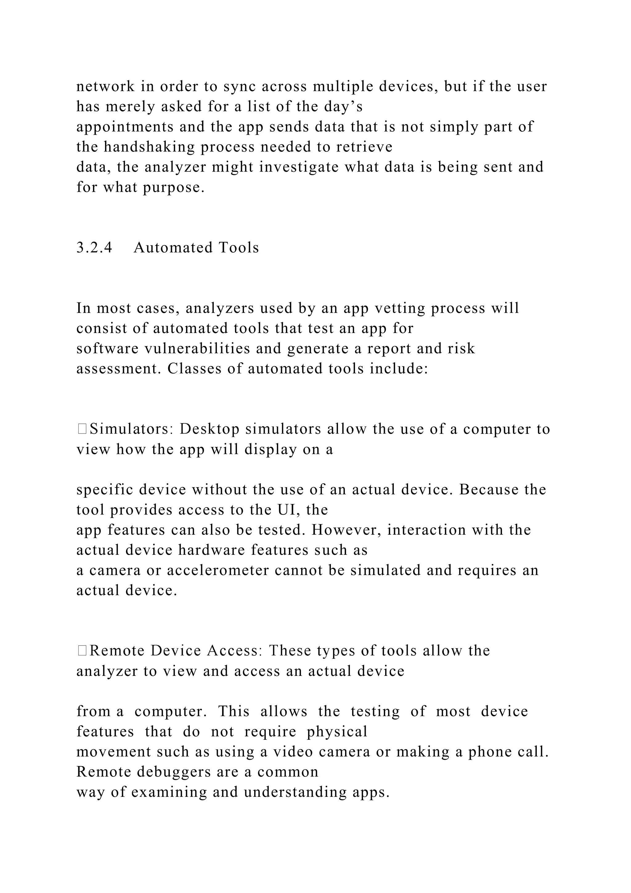 network in order to sync across multiple devices, but if the user
has merely asked for a list of the day’s
appointments and the app sends data that is not simply part of
the handshaking process needed to retrieve
data, the analyzer might investigate what data is being sent and
for what purpose.
3.2.4 Automated Tools
In most cases, analyzers used by an app vetting process will
consist of automated tools that test an app for
software vulnerabilities and generate a report and risk
assessment. Classes of automated tools include:
use of a computer to
view how the app will display on a
specific device without the use of an actual device. Because the
tool provides access to the UI, the
app features can also be tested. However, interaction with the
actual device hardware features such as
a camera or accelerometer cannot be simulated and requires an
actual device.
analyzer to view and access an actual device
from a computer. This allows the testing of most device
features that do not require physical
movement such as using a video camera or making a phone call.
Remote debuggers are a common
way of examining and understanding apps.
 