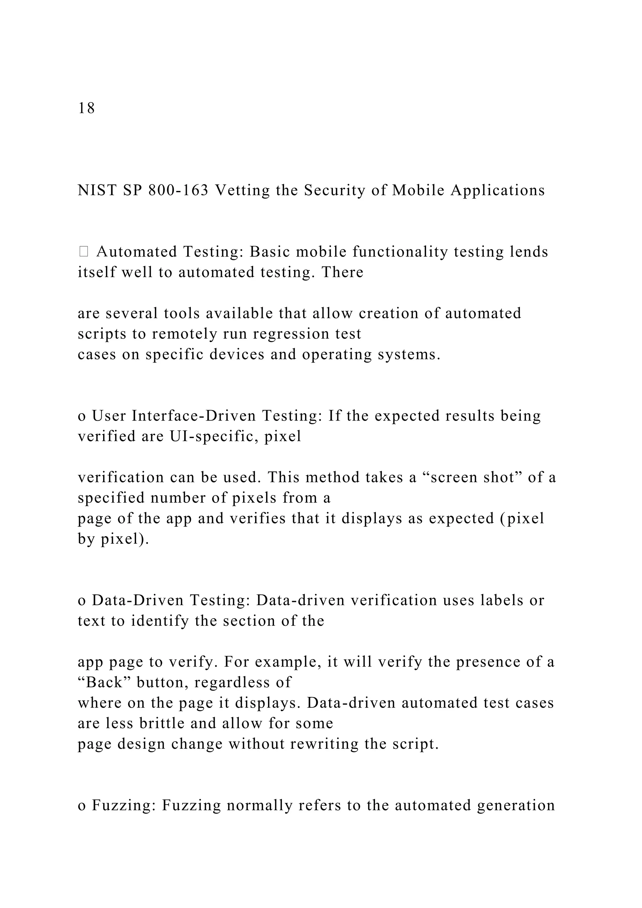 18
NIST SP 800-163 Vetting the Security of Mobile Applications
utomated Testing: Basic mobile functionality testing lends
itself well to automated testing. There
are several tools available that allow creation of automated
scripts to remotely run regression test
cases on specific devices and operating systems.
o User Interface-Driven Testing: If the expected results being
verified are UI-specific, pixel
verification can be used. This method takes a “screen shot” of a
specified number of pixels from a
page of the app and verifies that it displays as expected (pixel
by pixel).
o Data-Driven Testing: Data-driven verification uses labels or
text to identify the section of the
app page to verify. For example, it will verify the presence of a
“Back” button, regardless of
where on the page it displays. Data-driven automated test cases
are less brittle and allow for some
page design change without rewriting the script.
o Fuzzing: Fuzzing normally refers to the automated generation
 