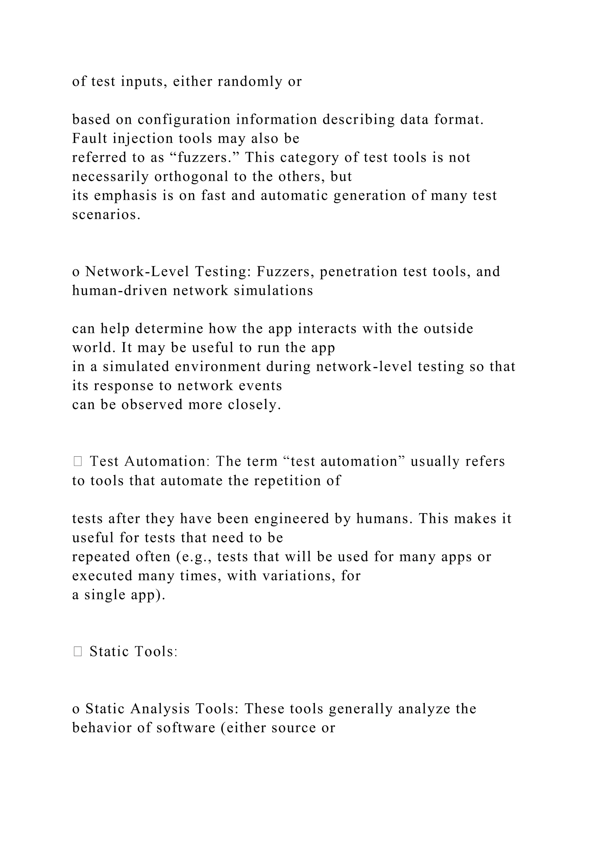 of test inputs, either randomly or
based on configuration information describing data format.
Fault injection tools may also be
referred to as “fuzzers.” This category of test tools is not
necessarily orthogonal to the others, but
its emphasis is on fast and automatic generation of many test
scenarios.
o Network-Level Testing: Fuzzers, penetration test tools, and
human-driven network simulations
can help determine how the app interacts with the outside
world. It may be useful to run the app
in a simulated environment during network-level testing so that
its response to network events
can be observed more closely.
to tools that automate the repetition of
tests after they have been engineered by humans. This makes it
useful for tests that need to be
repeated often (e.g., tests that will be used for many apps or
executed many times, with variations, for
a single app).
o Static Analysis Tools: These tools generally analyze the
behavior of software (either source or
 