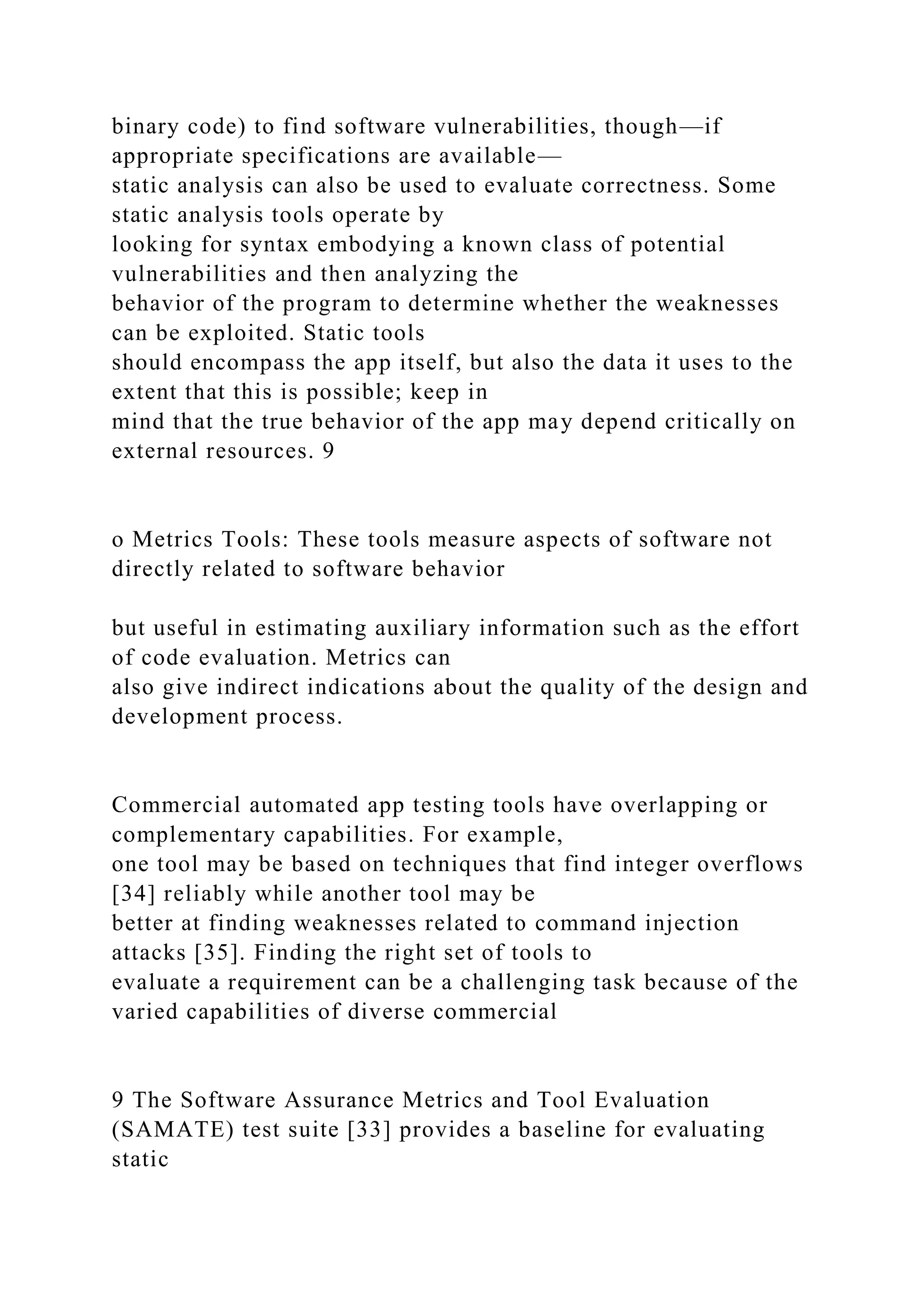 binary code) to find software vulnerabilities, though—if
appropriate specifications are available—
static analysis can also be used to evaluate correctness. Some
static analysis tools operate by
looking for syntax embodying a known class of potential
vulnerabilities and then analyzing the
behavior of the program to determine whether the weaknesses
can be exploited. Static tools
should encompass the app itself, but also the data it uses to the
extent that this is possible; keep in
mind that the true behavior of the app may depend critically on
external resources. 9
o Metrics Tools: These tools measure aspects of software not
directly related to software behavior
but useful in estimating auxiliary information such as the effort
of code evaluation. Metrics can
also give indirect indications about the quality of the design and
development process.
Commercial automated app testing tools have overlapping or
complementary capabilities. For example,
one tool may be based on techniques that find integer overflows
[34] reliably while another tool may be
better at finding weaknesses related to command injection
attacks [35]. Finding the right set of tools to
evaluate a requirement can be a challenging task because of the
varied capabilities of diverse commercial
9 The Software Assurance Metrics and Tool Evaluation
(SAMATE) test suite [33] provides a baseline for evaluating
static
 