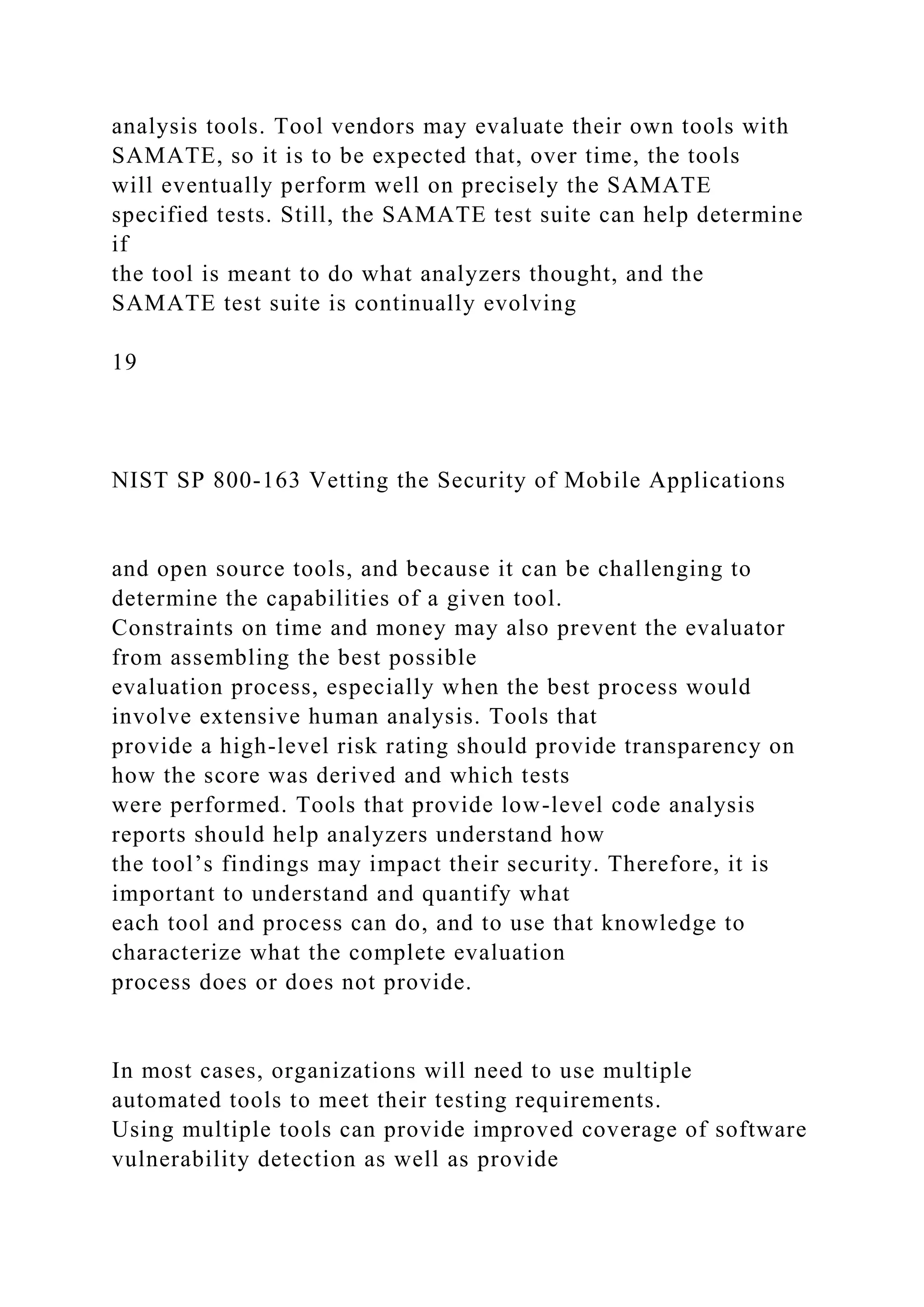 analysis tools. Tool vendors may evaluate their own tools with
SAMATE, so it is to be expected that, over time, the tools
will eventually perform well on precisely the SAMATE
specified tests. Still, the SAMATE test suite can help determine
if
the tool is meant to do what analyzers thought, and the
SAMATE test suite is continually evolving
19
NIST SP 800-163 Vetting the Security of Mobile Applications
and open source tools, and because it can be challenging to
determine the capabilities of a given tool.
Constraints on time and money may also prevent the evaluator
from assembling the best possible
evaluation process, especially when the best process would
involve extensive human analysis. Tools that
provide a high-level risk rating should provide transparency on
how the score was derived and which tests
were performed. Tools that provide low-level code analysis
reports should help analyzers understand how
the tool’s findings may impact their security. Therefore, it is
important to understand and quantify what
each tool and process can do, and to use that knowledge to
characterize what the complete evaluation
process does or does not provide.
In most cases, organizations will need to use multiple
automated tools to meet their testing requirements.
Using multiple tools can provide improved coverage of software
vulnerability detection as well as provide
 