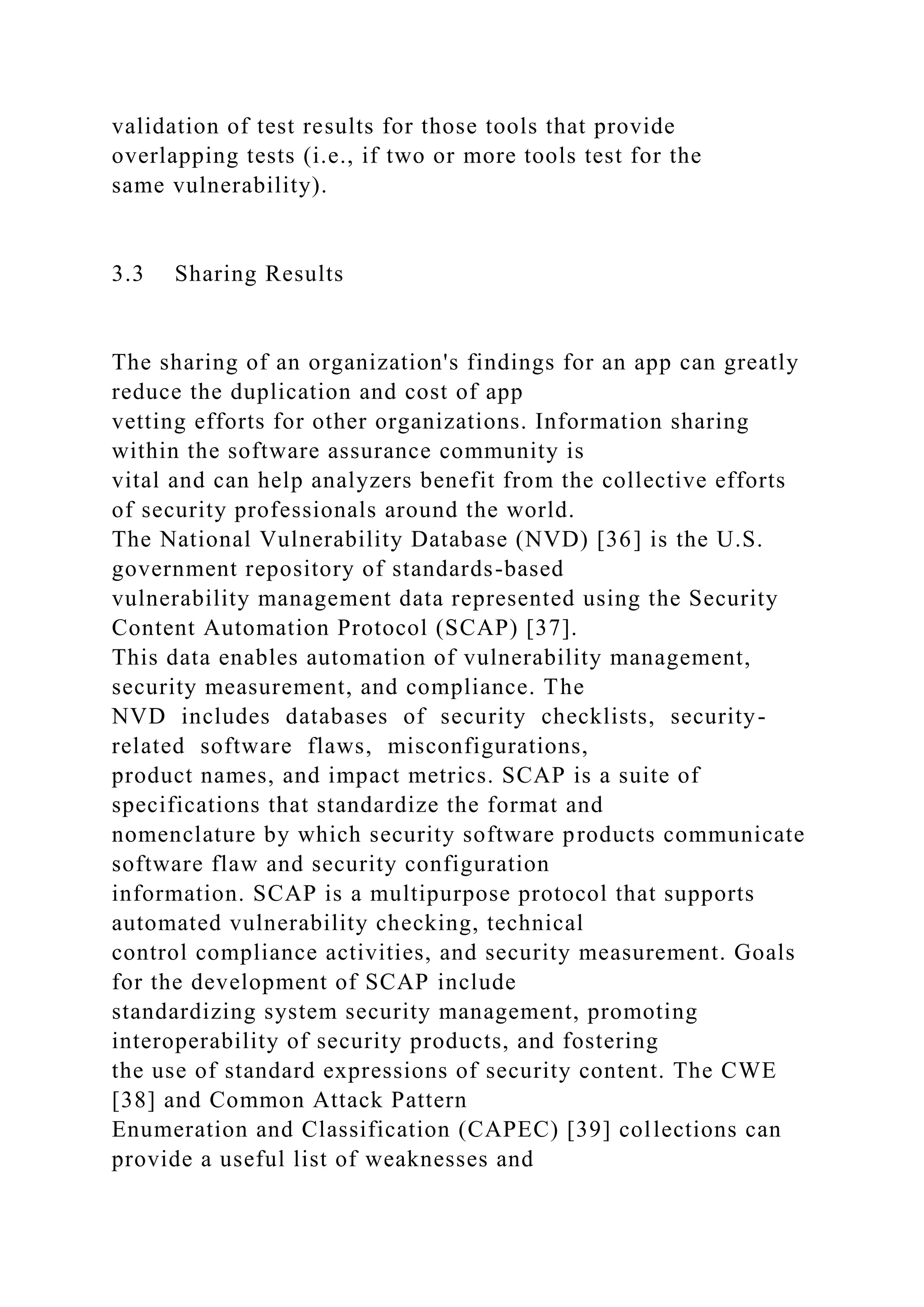 validation of test results for those tools that provide
overlapping tests (i.e., if two or more tools test for the
same vulnerability).
3.3 Sharing Results
The sharing of an organization's findings for an app can greatly
reduce the duplication and cost of app
vetting efforts for other organizations. Information sharing
within the software assurance community is
vital and can help analyzers benefit from the collective efforts
of security professionals around the world.
The National Vulnerability Database (NVD) [36] is the U.S.
government repository of standards-based
vulnerability management data represented using the Security
Content Automation Protocol (SCAP) [37].
This data enables automation of vulnerability management,
security measurement, and compliance. The
NVD includes databases of security checklists, security-
related software flaws, misconfigurations,
product names, and impact metrics. SCAP is a suite of
specifications that standardize the format and
nomenclature by which security software products communicate
software flaw and security configuration
information. SCAP is a multipurpose protocol that supports
automated vulnerability checking, technical
control compliance activities, and security measurement. Goals
for the development of SCAP include
standardizing system security management, promoting
interoperability of security products, and fostering
the use of standard expressions of security content. The CWE
[38] and Common Attack Pattern
Enumeration and Classification (CAPEC) [39] collections can
provide a useful list of weaknesses and
 