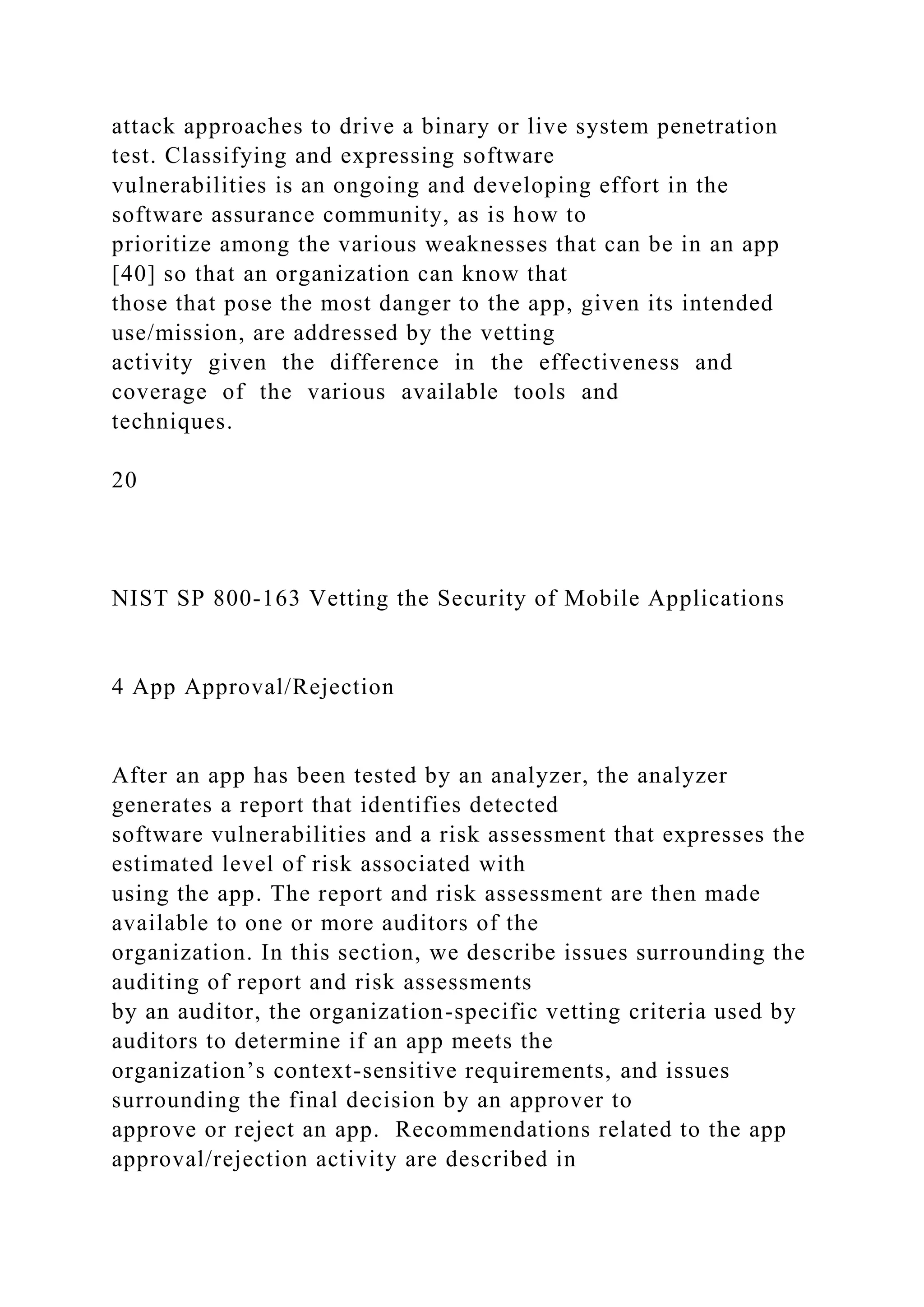 attack approaches to drive a binary or live system penetration
test. Classifying and expressing software
vulnerabilities is an ongoing and developing effort in the
software assurance community, as is how to
prioritize among the various weaknesses that can be in an app
[40] so that an organization can know that
those that pose the most danger to the app, given its intended
use/mission, are addressed by the vetting
activity given the difference in the effectiveness and
coverage of the various available tools and
techniques.
20
NIST SP 800-163 Vetting the Security of Mobile Applications
4 App Approval/Rejection
After an app has been tested by an analyzer, the analyzer
generates a report that identifies detected
software vulnerabilities and a risk assessment that expresses the
estimated level of risk associated with
using the app. The report and risk assessment are then made
available to one or more auditors of the
organization. In this section, we describe issues surrounding the
auditing of report and risk assessments
by an auditor, the organization-specific vetting criteria used by
auditors to determine if an app meets the
organization’s context-sensitive requirements, and issues
surrounding the final decision by an approver to
approve or reject an app. Recommendations related to the app
approval/rejection activity are described in
 