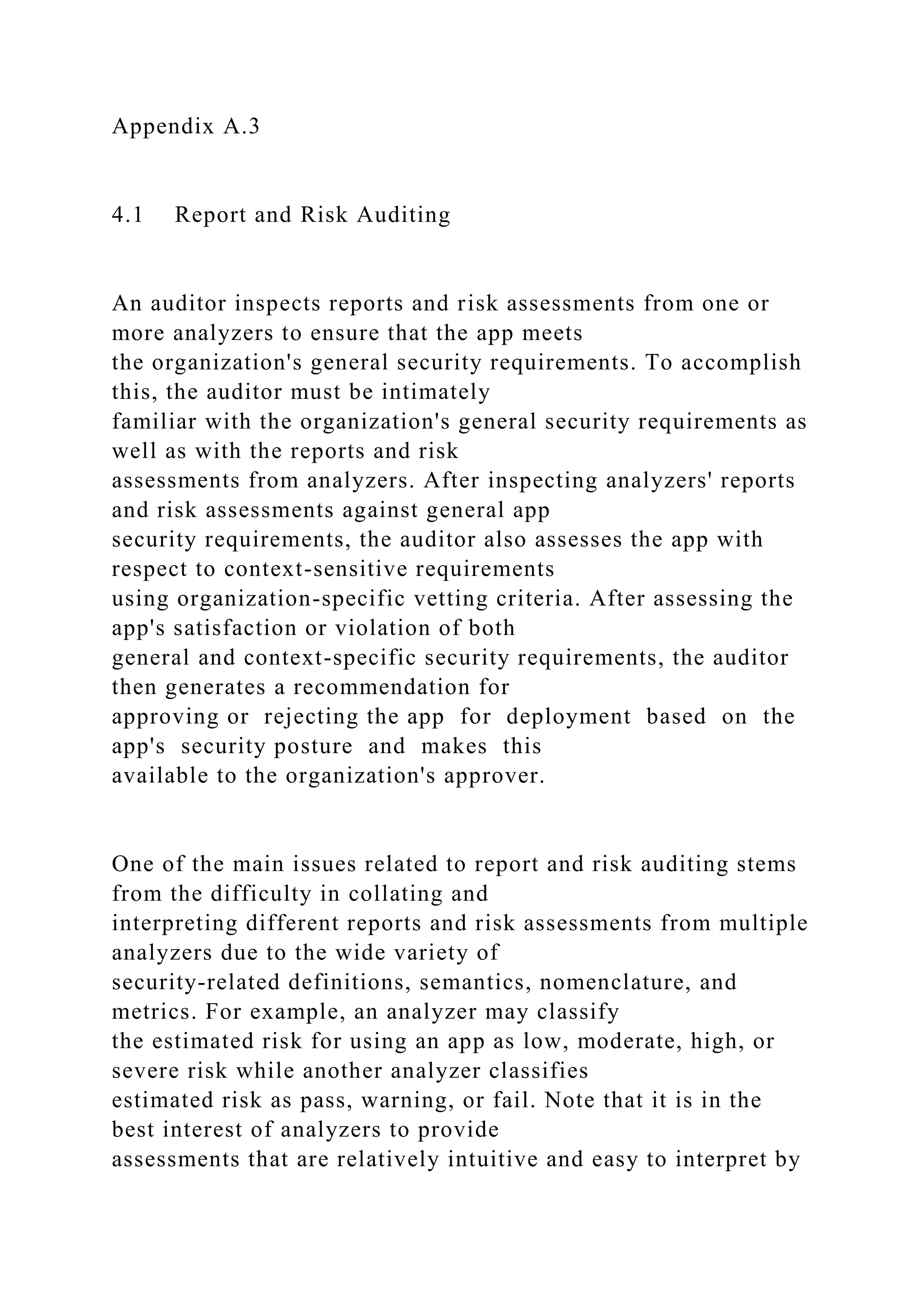 Appendix A.3
4.1 Report and Risk Auditing
An auditor inspects reports and risk assessments from one or
more analyzers to ensure that the app meets
the organization's general security requirements. To accomplish
this, the auditor must be intimately
familiar with the organization's general security requirements as
well as with the reports and risk
assessments from analyzers. After inspecting analyzers' reports
and risk assessments against general app
security requirements, the auditor also assesses the app with
respect to context-sensitive requirements
using organization-specific vetting criteria. After assessing the
app's satisfaction or violation of both
general and context-specific security requirements, the auditor
then generates a recommendation for
approving or rejecting the app for deployment based on the
app's security posture and makes this
available to the organization's approver.
One of the main issues related to report and risk auditing stems
from the difficulty in collating and
interpreting different reports and risk assessments from multiple
analyzers due to the wide variety of
security-related definitions, semantics, nomenclature, and
metrics. For example, an analyzer may classify
the estimated risk for using an app as low, moderate, high, or
severe risk while another analyzer classifies
estimated risk as pass, warning, or fail. Note that it is in the
best interest of analyzers to provide
assessments that are relatively intuitive and easy to interpret by
 