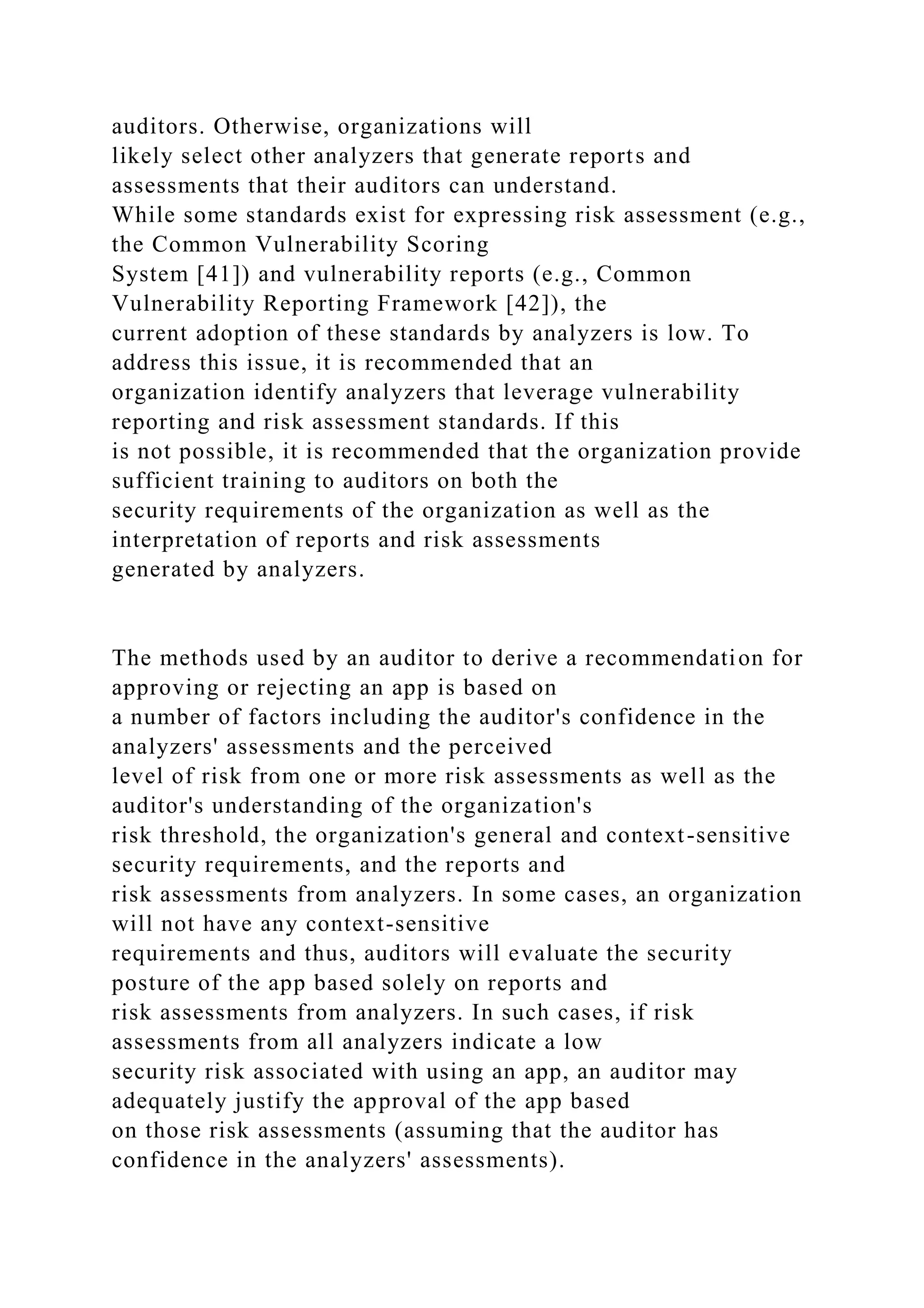 auditors. Otherwise, organizations will
likely select other analyzers that generate reports and
assessments that their auditors can understand.
While some standards exist for expressing risk assessment (e.g.,
the Common Vulnerability Scoring
System [41]) and vulnerability reports (e.g., Common
Vulnerability Reporting Framework [42]), the
current adoption of these standards by analyzers is low. To
address this issue, it is recommended that an
organization identify analyzers that leverage vulnerability
reporting and risk assessment standards. If this
is not possible, it is recommended that the organization provide
sufficient training to auditors on both the
security requirements of the organization as well as the
interpretation of reports and risk assessments
generated by analyzers.
The methods used by an auditor to derive a recommendation for
approving or rejecting an app is based on
a number of factors including the auditor's confidence in the
analyzers' assessments and the perceived
level of risk from one or more risk assessments as well as the
auditor's understanding of the organization's
risk threshold, the organization's general and context-sensitive
security requirements, and the reports and
risk assessments from analyzers. In some cases, an organization
will not have any context-sensitive
requirements and thus, auditors will evaluate the security
posture of the app based solely on reports and
risk assessments from analyzers. In such cases, if risk
assessments from all analyzers indicate a low
security risk associated with using an app, an auditor may
adequately justify the approval of the app based
on those risk assessments (assuming that the auditor has
confidence in the analyzers' assessments).
 