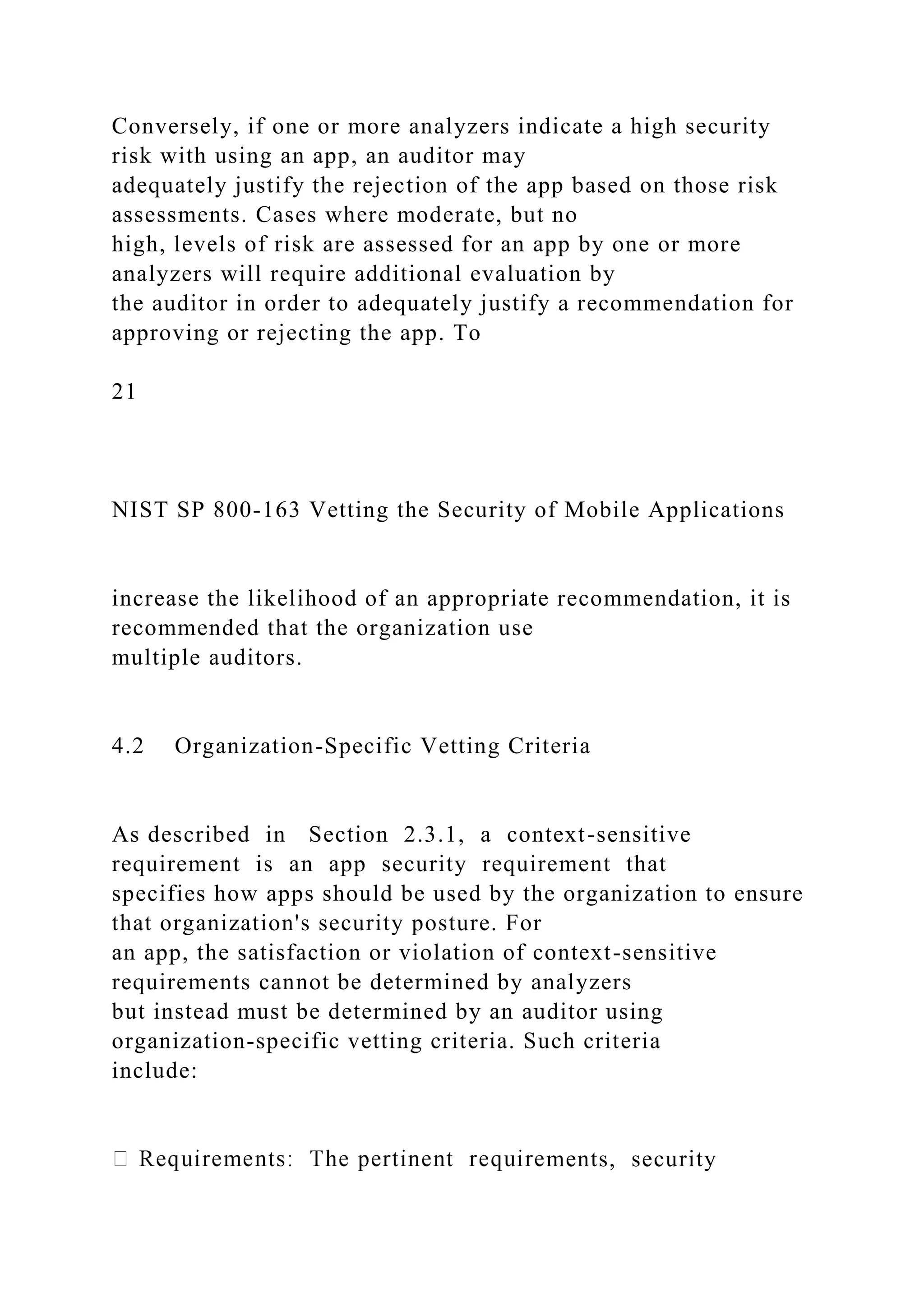 Conversely, if one or more analyzers indicate a high security
risk with using an app, an auditor may
adequately justify the rejection of the app based on those risk
assessments. Cases where moderate, but no
high, levels of risk are assessed for an app by one or more
analyzers will require additional evaluation by
the auditor in order to adequately justify a recommendation for
approving or rejecting the app. To
21
NIST SP 800-163 Vetting the Security of Mobile Applications
increase the likelihood of an appropriate recommendation, it is
recommended that the organization use
multiple auditors.
4.2 Organization-Specific Vetting Criteria
As described in Section 2.3.1, a context-sensitive
requirement is an app security requirement that
specifies how apps should be used by the organization to ensure
that organization's security posture. For
an app, the satisfaction or violation of context-sensitive
requirements cannot be determined by analyzers
but instead must be determined by an auditor using
organization-specific vetting criteria. Such criteria
include:
ments, security
 