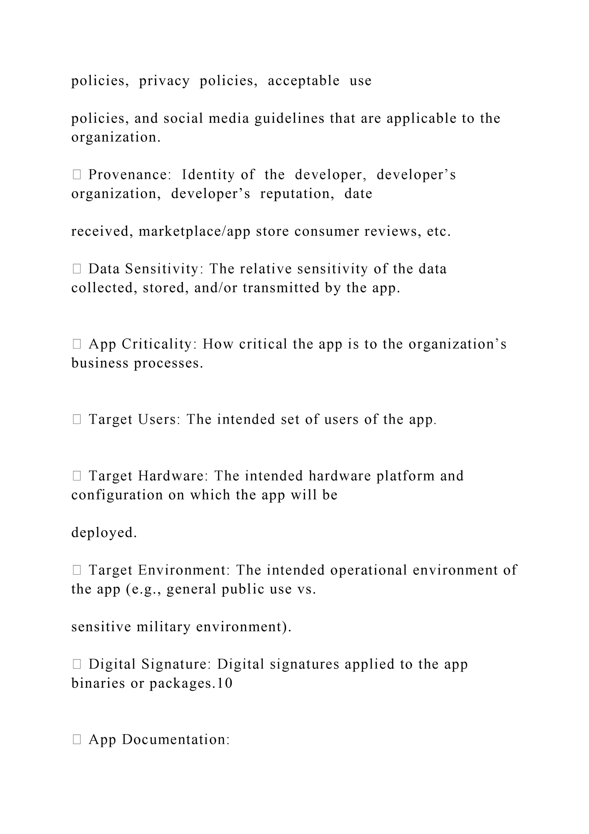 policies, privacy policies, acceptable use
policies, and social media guidelines that are applicable to the
organization.
organization, developer’s reputation, date
received, marketplace/app store consumer reviews, etc.
collected, stored, and/or transmitted by the app.
business processes.
configuration on which the app will be
deployed.
the app (e.g., general public use vs.
sensitive military environment).
binaries or packages.10
 