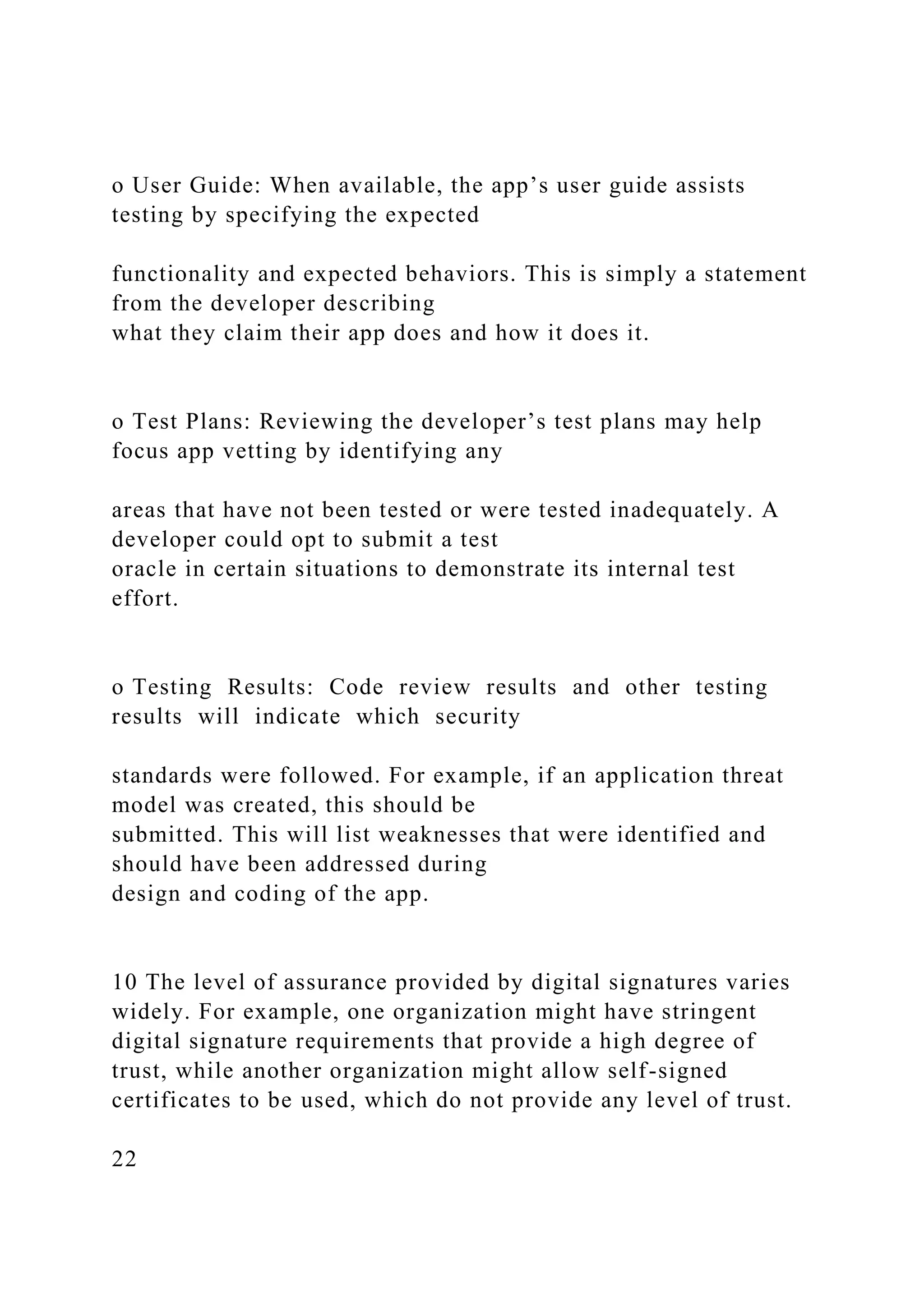 o User Guide: When available, the app’s user guide assists
testing by specifying the expected
functionality and expected behaviors. This is simply a statement
from the developer describing
what they claim their app does and how it does it.
o Test Plans: Reviewing the developer’s test plans may help
focus app vetting by identifying any
areas that have not been tested or were tested inadequately. A
developer could opt to submit a test
oracle in certain situations to demonstrate its internal test
effort.
o Testing Results: Code review results and other testing
results will indicate which security
standards were followed. For example, if an application threat
model was created, this should be
submitted. This will list weaknesses that were identified and
should have been addressed during
design and coding of the app.
10 The level of assurance provided by digital signatures varies
widely. For example, one organization might have stringent
digital signature requirements that provide a high degree of
trust, while another organization might allow self-signed
certificates to be used, which do not provide any level of trust.
22
 