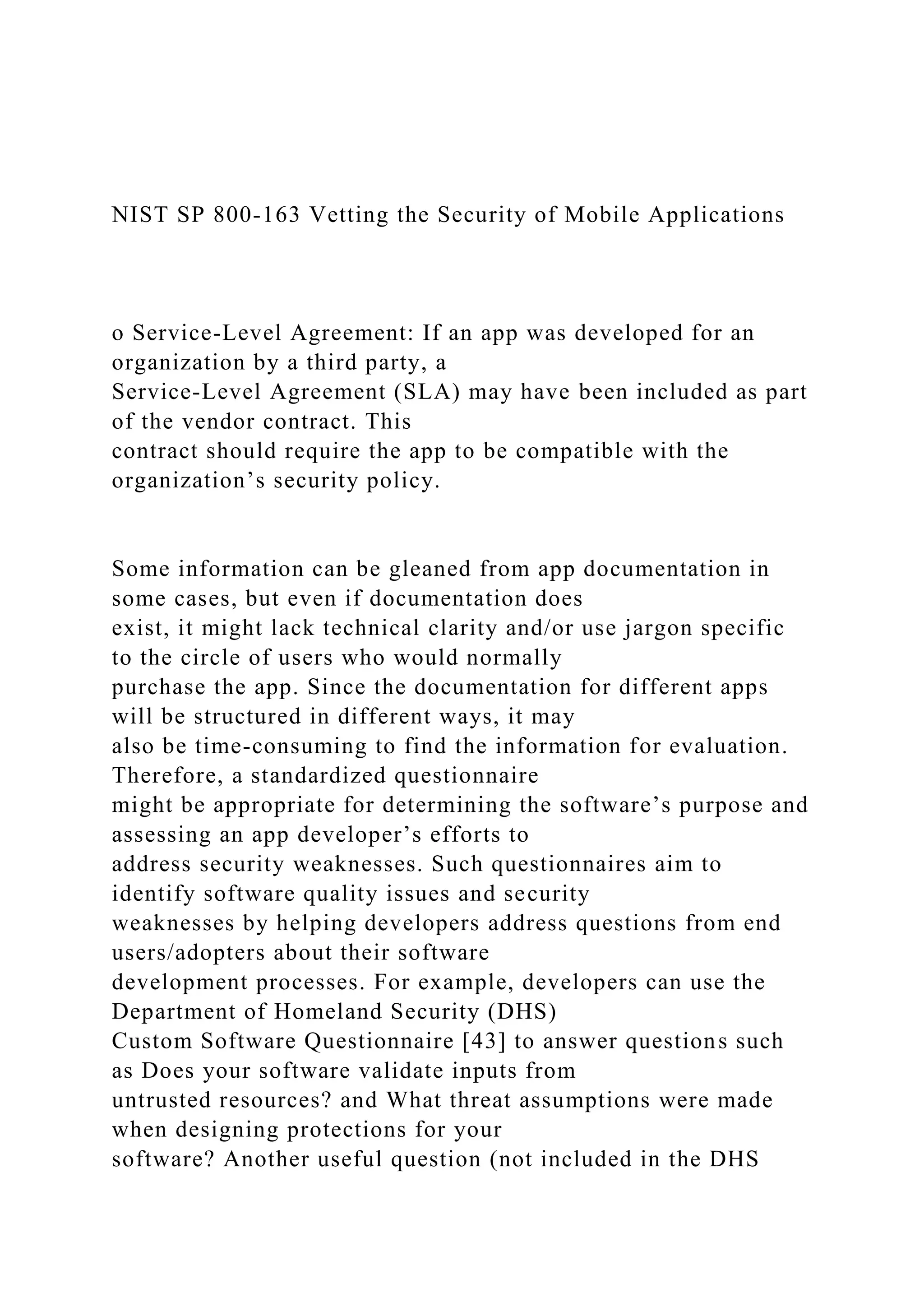NIST SP 800-163 Vetting the Security of Mobile Applications
o Service-Level Agreement: If an app was developed for an
organization by a third party, a
Service-Level Agreement (SLA) may have been included as part
of the vendor contract. This
contract should require the app to be compatible with the
organization’s security policy.
Some information can be gleaned from app documentation in
some cases, but even if documentation does
exist, it might lack technical clarity and/or use jargon specific
to the circle of users who would normally
purchase the app. Since the documentation for different apps
will be structured in different ways, it may
also be time-consuming to find the information for evaluation.
Therefore, a standardized questionnaire
might be appropriate for determining the software’s purpose and
assessing an app developer’s efforts to
address security weaknesses. Such questionnaires aim to
identify software quality issues and security
weaknesses by helping developers address questions from end
users/adopters about their software
development processes. For example, developers can use the
Department of Homeland Security (DHS)
Custom Software Questionnaire [43] to answer questions such
as Does your software validate inputs from
untrusted resources? and What threat assumptions were made
when designing protections for your
software? Another useful question (not included in the DHS
 