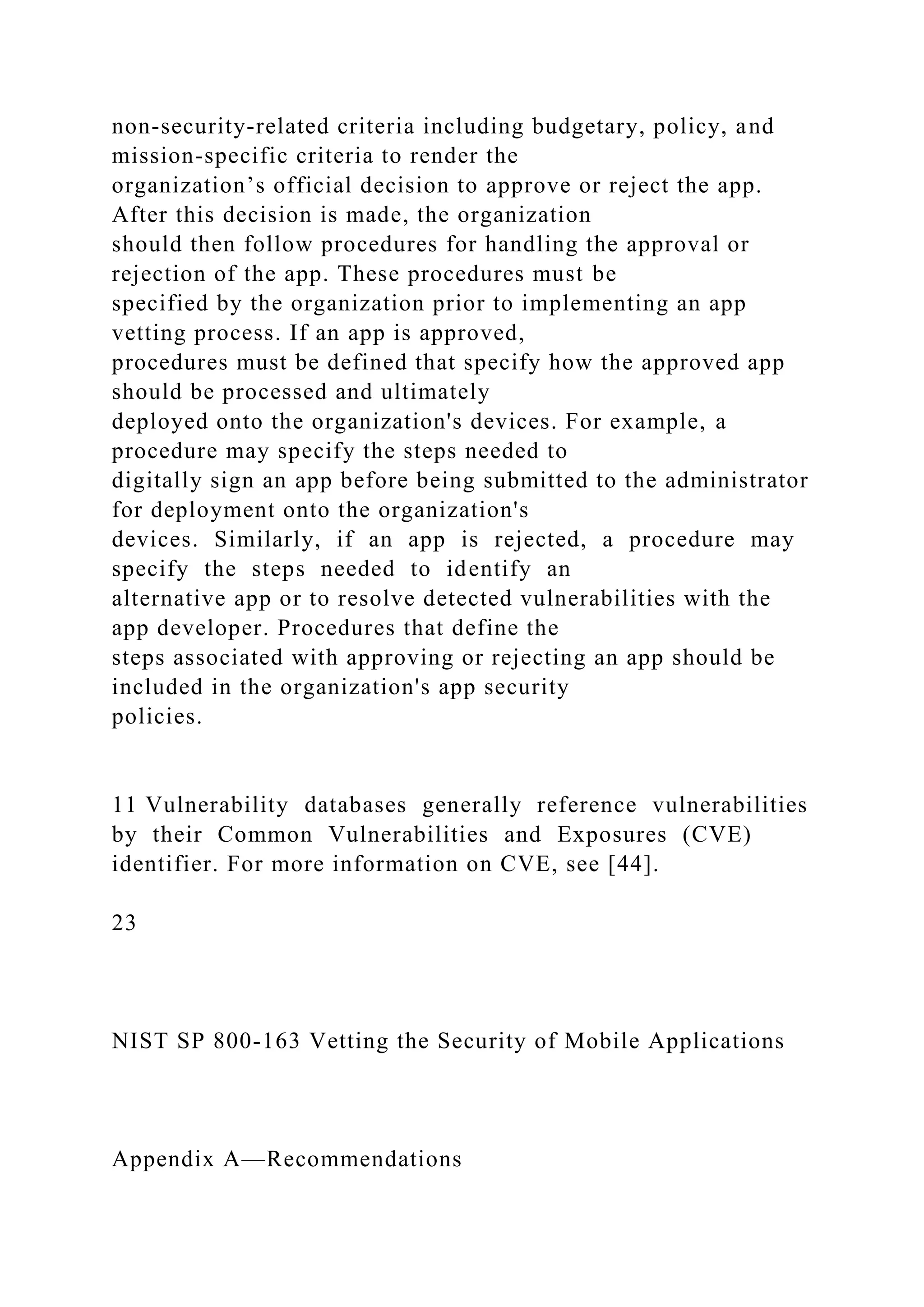 non-security-related criteria including budgetary, policy, and
mission-specific criteria to render the
organization’s official decision to approve or reject the app.
After this decision is made, the organization
should then follow procedures for handling the approval or
rejection of the app. These procedures must be
specified by the organization prior to implementing an app
vetting process. If an app is approved,
procedures must be defined that specify how the approved app
should be processed and ultimately
deployed onto the organization's devices. For example, a
procedure may specify the steps needed to
digitally sign an app before being submitted to the administrator
for deployment onto the organization's
devices. Similarly, if an app is rejected, a procedure may
specify the steps needed to identify an
alternative app or to resolve detected vulnerabilities with the
app developer. Procedures that define the
steps associated with approving or rejecting an app should be
included in the organization's app security
policies.
11 Vulnerability databases generally reference vulnerabilities
by their Common Vulnerabilities and Exposures (CVE)
identifier. For more information on CVE, see [44].
23
NIST SP 800-163 Vetting the Security of Mobile Applications
Appendix A—Recommendations
 