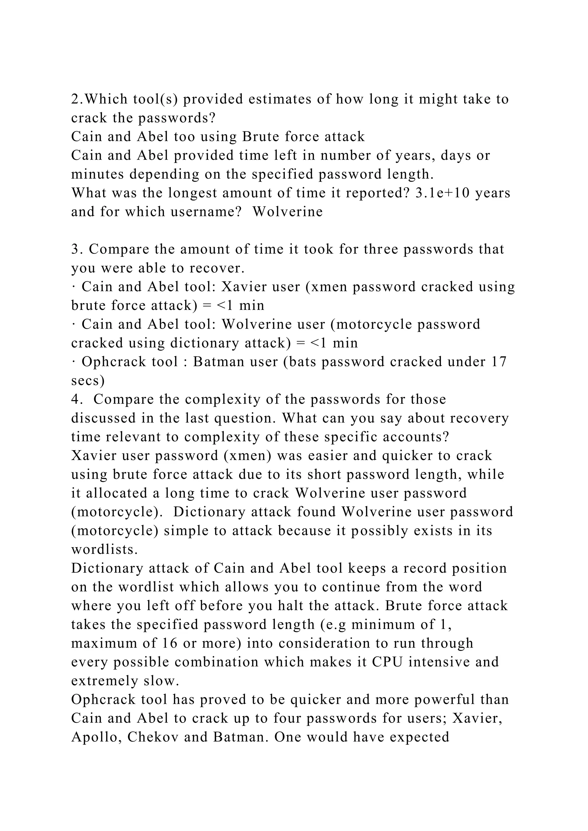 2.Which tool(s) provided estimates of how long it might take to
crack the passwords?
Cain and Abel too using Brute force attack
Cain and Abel provided time left in number of years, days or
minutes depending on the specified password length.
What was the longest amount of time it reported? 3.1e+10 years
and for which username? Wolverine
3. Compare the amount of time it took for three passwords that
you were able to recover.
· Cain and Abel tool: Xavier user (xmen password cracked using
brute force attack) = <1 min
· Cain and Abel tool: Wolverine user (motorcycle password
cracked using dictionary attack) = <1 min
· Ophcrack tool : Batman user (bats password cracked under 17
secs)
4. Compare the complexity of the passwords for those
discussed in the last question. What can you say about recovery
time relevant to complexity of these specific accounts?
Xavier user password (xmen) was easier and quicker to crack
using brute force attack due to its short password length, while
it allocated a long time to crack Wolverine user password
(motorcycle). Dictionary attack found Wolverine user password
(motorcycle) simple to attack because it possibly exists in its
wordlists.
Dictionary attack of Cain and Abel tool keeps a record position
on the wordlist which allows you to continue from the word
where you left off before you halt the attack. Brute force attack
takes the specified password length (e.g minimum of 1,
maximum of 16 or more) into consideration to run through
every possible combination which makes it CPU intensive and
extremely slow.
Ophcrack tool has proved to be quicker and more powerful than
Cain and Abel to crack up to four passwords for users; Xavier,
Apollo, Chekov and Batman. One would have expected
 