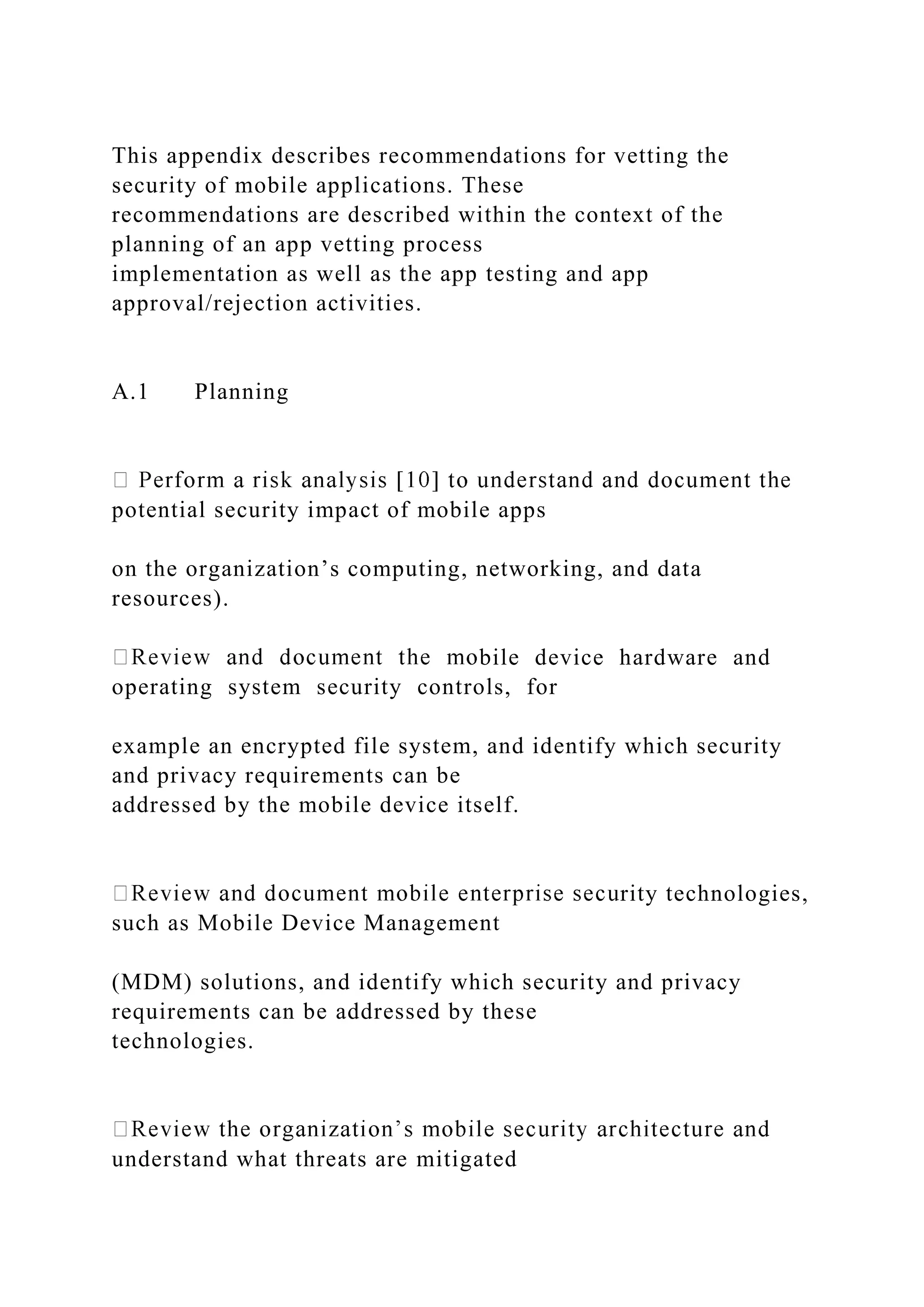 This appendix describes recommendations for vetting the
security of mobile applications. These
recommendations are described within the context of the
planning of an app vetting process
implementation as well as the app testing and app
approval/rejection activities.
A.1 Planning
potential security impact of mobile apps
on the organization’s computing, networking, and data
resources).
bile device hardware and
operating system security controls, for
example an encrypted file system, and identify which security
and privacy requirements can be
addressed by the mobile device itself.
rity technologies,
such as Mobile Device Management
(MDM) solutions, and identify which security and privacy
requirements can be addressed by these
technologies.
understand what threats are mitigated
 