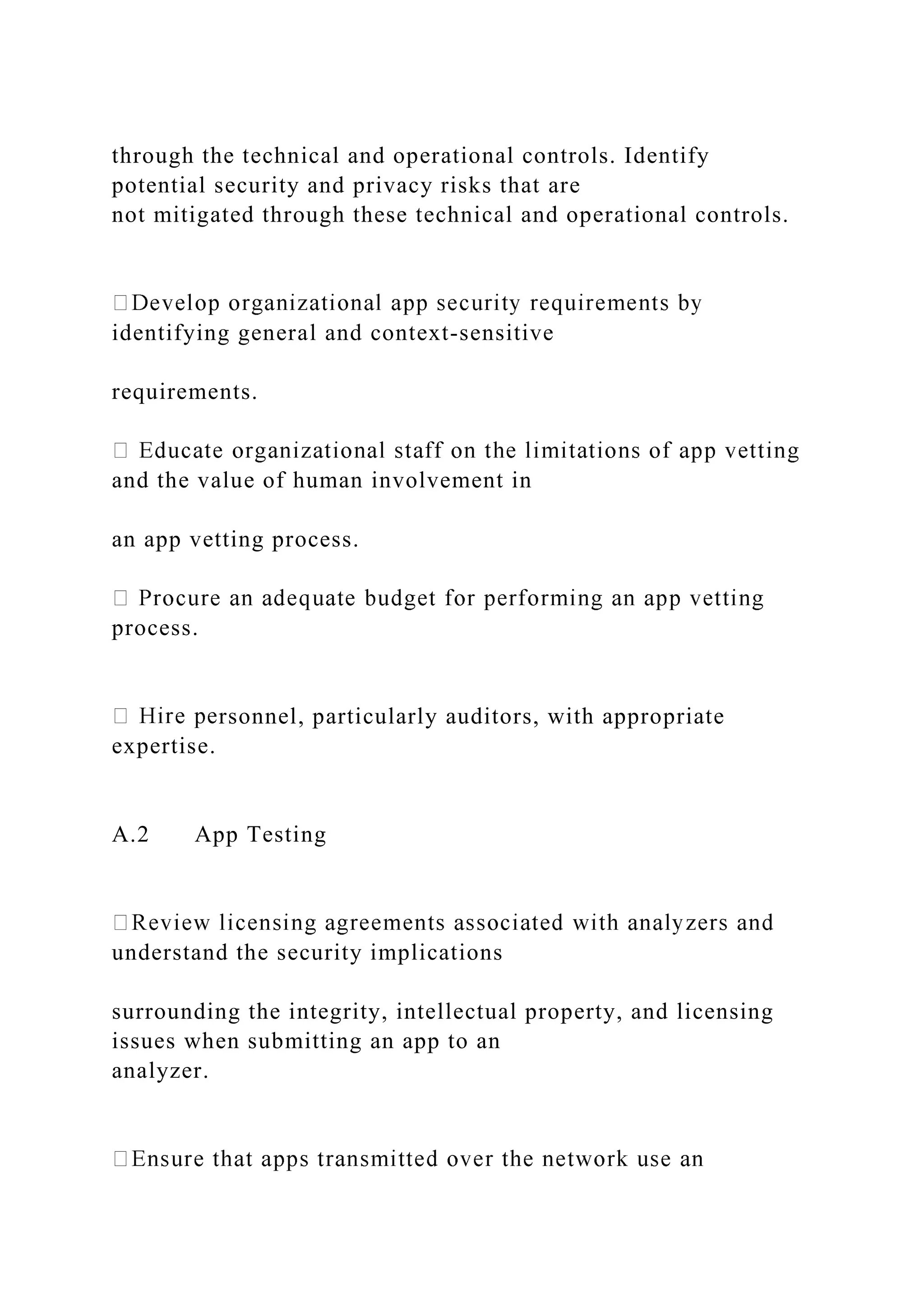 through the technical and operational controls. Identify
potential security and privacy risks that are
not mitigated through these technical and operational controls.
identifying general and context-sensitive
requirements.
and the value of human involvement in
an app vetting process.
process.
rsonnel, particularly auditors, with appropriate
expertise.
A.2 App Testing
understand the security implications
surrounding the integrity, intellectual property, and licensing
issues when submitting an app to an
analyzer.
 