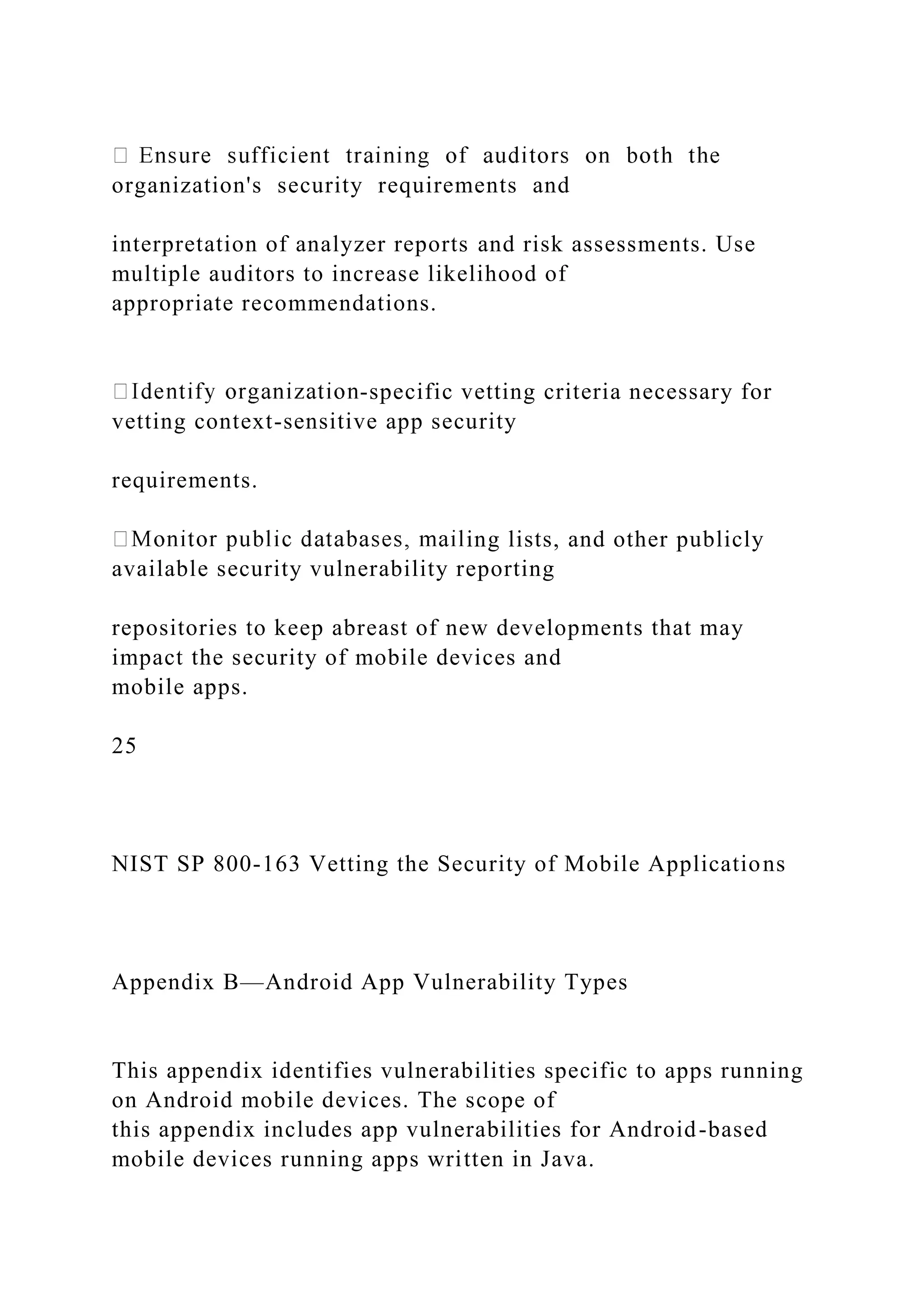 organization's security requirements and
interpretation of analyzer reports and risk assessments. Use
multiple auditors to increase likelihood of
appropriate recommendations.
-specific vetting criteria necessary for
vetting context-sensitive app security
requirements.
ing lists, and other publicly
available security vulnerability reporting
repositories to keep abreast of new developments that may
impact the security of mobile devices and
mobile apps.
25
NIST SP 800-163 Vetting the Security of Mobile Applications
Appendix B—Android App Vulnerability Types
This appendix identifies vulnerabilities specific to apps running
on Android mobile devices. The scope of
this appendix includes app vulnerabilities for Android-based
mobile devices running apps written in Java.
 