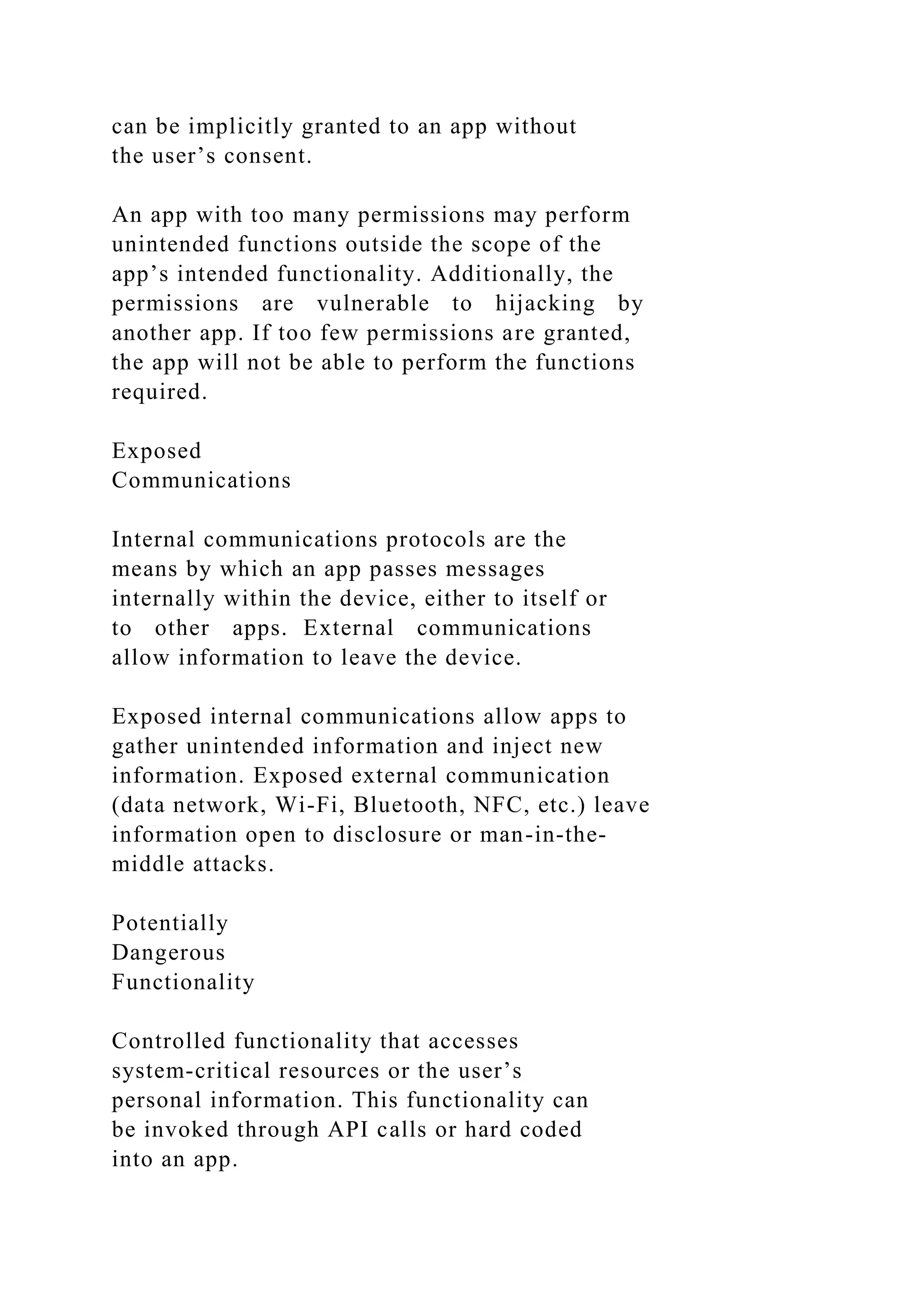 can be implicitly granted to an app without
the user’s consent.
An app with too many permissions may perform
unintended functions outside the scope of the
app’s intended functionality. Additionally, the
permissions are vulnerable to hijacking by
another app. If too few permissions are granted,
the app will not be able to perform the functions
required.
Exposed
Communications
Internal communications protocols are the
means by which an app passes messages
internally within the device, either to itself or
to other apps. External communications
allow information to leave the device.
Exposed internal communications allow apps to
gather unintended information and inject new
information. Exposed external communication
(data network, Wi-Fi, Bluetooth, NFC, etc.) leave
information open to disclosure or man-in-the-
middle attacks.
Potentially
Dangerous
Functionality
Controlled functionality that accesses
system-critical resources or the user’s
personal information. This functionality can
be invoked through API calls or hard coded
into an app.
 