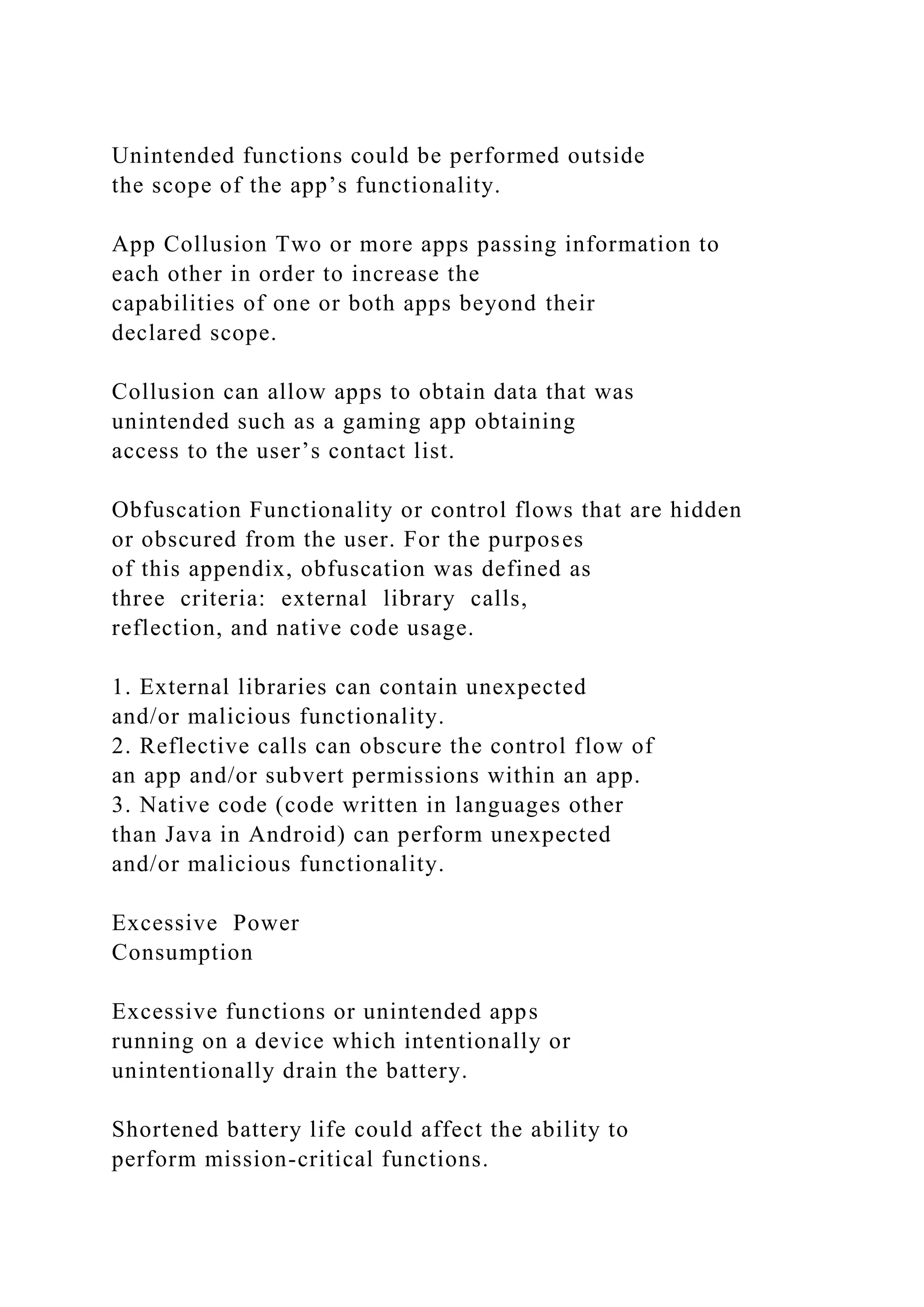 Unintended functions could be performed outside
the scope of the app’s functionality.
App Collusion Two or more apps passing information to
each other in order to increase the
capabilities of one or both apps beyond their
declared scope.
Collusion can allow apps to obtain data that was
unintended such as a gaming app obtaining
access to the user’s contact list.
Obfuscation Functionality or control flows that are hidden
or obscured from the user. For the purposes
of this appendix, obfuscation was defined as
three criteria: external library calls,
reflection, and native code usage.
1. External libraries can contain unexpected
and/or malicious functionality.
2. Reflective calls can obscure the control flow of
an app and/or subvert permissions within an app.
3. Native code (code written in languages other
than Java in Android) can perform unexpected
and/or malicious functionality.
Excessive Power
Consumption
Excessive functions or unintended apps
running on a device which intentionally or
unintentionally drain the battery.
Shortened battery life could affect the ability to
perform mission-critical functions.
 