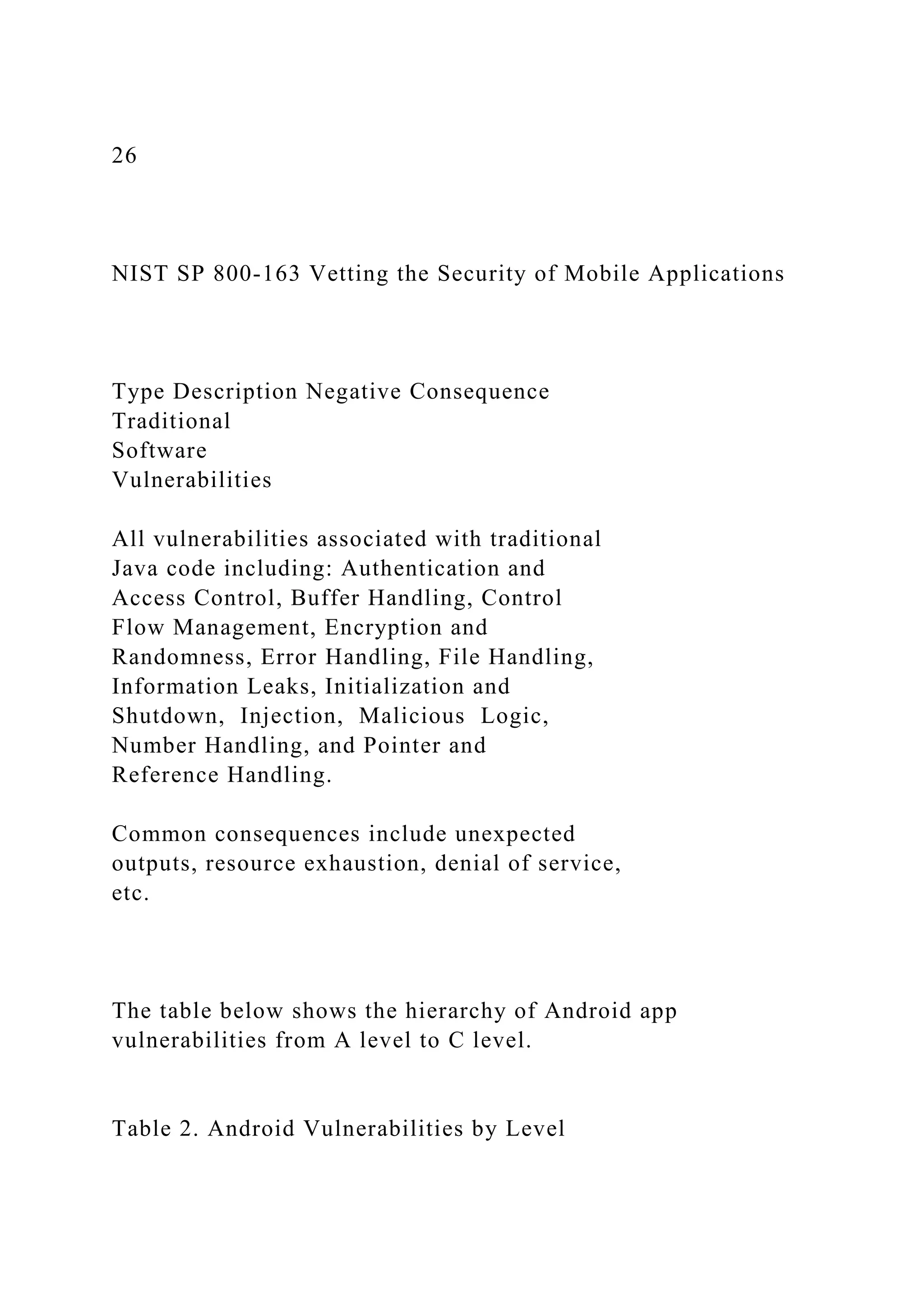 26
NIST SP 800-163 Vetting the Security of Mobile Applications
Type Description Negative Consequence
Traditional
Software
Vulnerabilities
All vulnerabilities associated with traditional
Java code including: Authentication and
Access Control, Buffer Handling, Control
Flow Management, Encryption and
Randomness, Error Handling, File Handling,
Information Leaks, Initialization and
Shutdown, Injection, Malicious Logic,
Number Handling, and Pointer and
Reference Handling.
Common consequences include unexpected
outputs, resource exhaustion, denial of service,
etc.
The table below shows the hierarchy of Android app
vulnerabilities from A level to C level.
Table 2. Android Vulnerabilities by Level
 