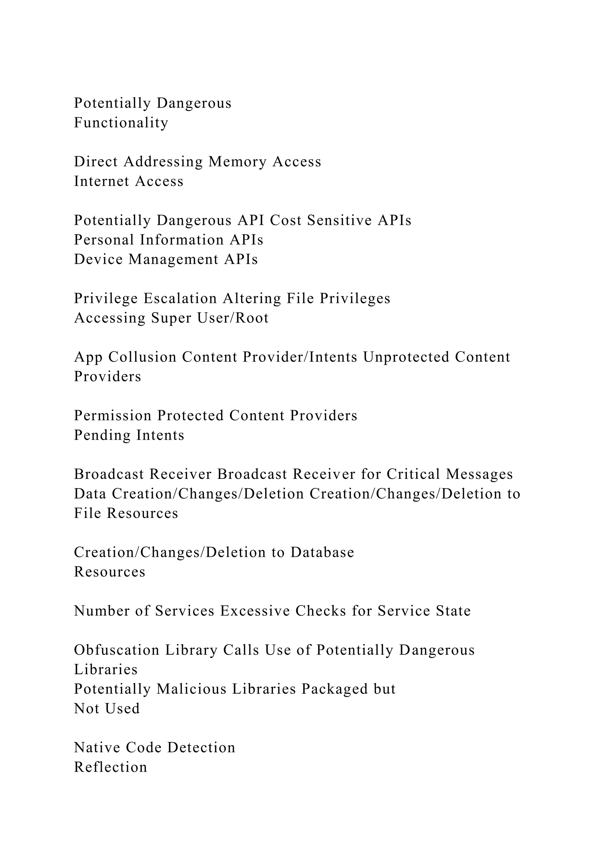 Potentially Dangerous
Functionality
Direct Addressing Memory Access
Internet Access
Potentially Dangerous API Cost Sensitive APIs
Personal Information APIs
Device Management APIs
Privilege Escalation Altering File Privileges
Accessing Super User/Root
App Collusion Content Provider/Intents Unprotected Content
Providers
Permission Protected Content Providers
Pending Intents
Broadcast Receiver Broadcast Receiver for Critical Messages
Data Creation/Changes/Deletion Creation/Changes/Deletion to
File Resources
Creation/Changes/Deletion to Database
Resources
Number of Services Excessive Checks for Service State
Obfuscation Library Calls Use of Potentially Dangerous
Libraries
Potentially Malicious Libraries Packaged but
Not Used
Native Code Detection
Reflection
 