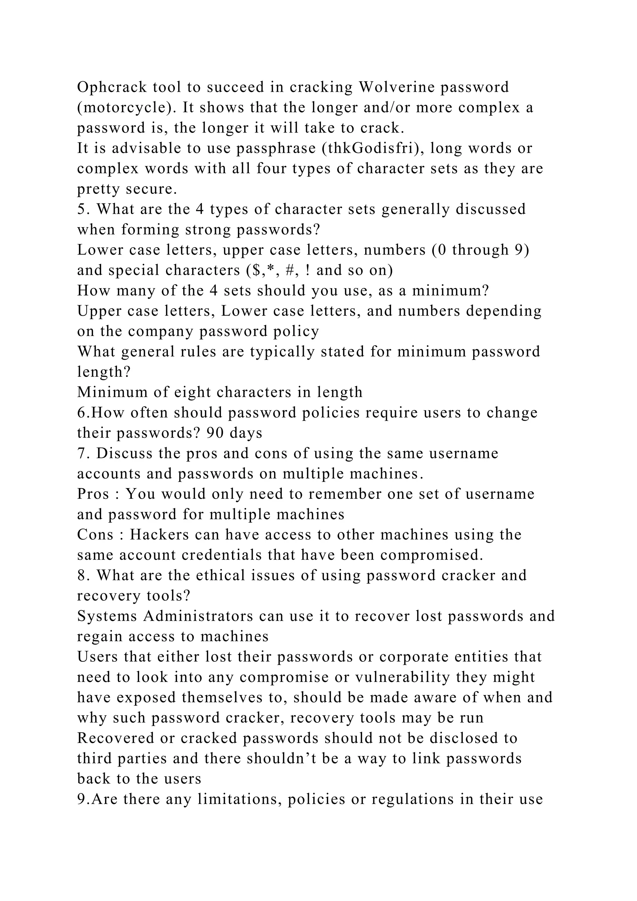 Ophcrack tool to succeed in cracking Wolverine password
(motorcycle). It shows that the longer and/or more complex a
password is, the longer it will take to crack.
It is advisable to use passphrase (thkGodisfri), long words or
complex words with all four types of character sets as they are
pretty secure.
5. What are the 4 types of character sets generally discussed
when forming strong passwords?
Lower case letters, upper case letters, numbers (0 through 9)
and special characters ($,*, #, ! and so on)
How many of the 4 sets should you use, as a minimum?
Upper case letters, Lower case letters, and numbers depending
on the company password policy
What general rules are typically stated for minimum password
length?
Minimum of eight characters in length
6.How often should password policies require users to change
their passwords? 90 days
7. Discuss the pros and cons of using the same username
accounts and passwords on multiple machines.
Pros : You would only need to remember one set of username
and password for multiple machines
Cons : Hackers can have access to other machines using the
same account credentials that have been compromised.
8. What are the ethical issues of using password cracker and
recovery tools?
Systems Administrators can use it to recover lost passwords and
regain access to machines
Users that either lost their passwords or corporate entities that
need to look into any compromise or vulnerability they might
have exposed themselves to, should be made aware of when and
why such password cracker, recovery tools may be run
Recovered or cracked passwords should not be disclosed to
third parties and there shouldn’t be a way to link passwords
back to the users
9.Are there any limitations, policies or regulations in their use
 