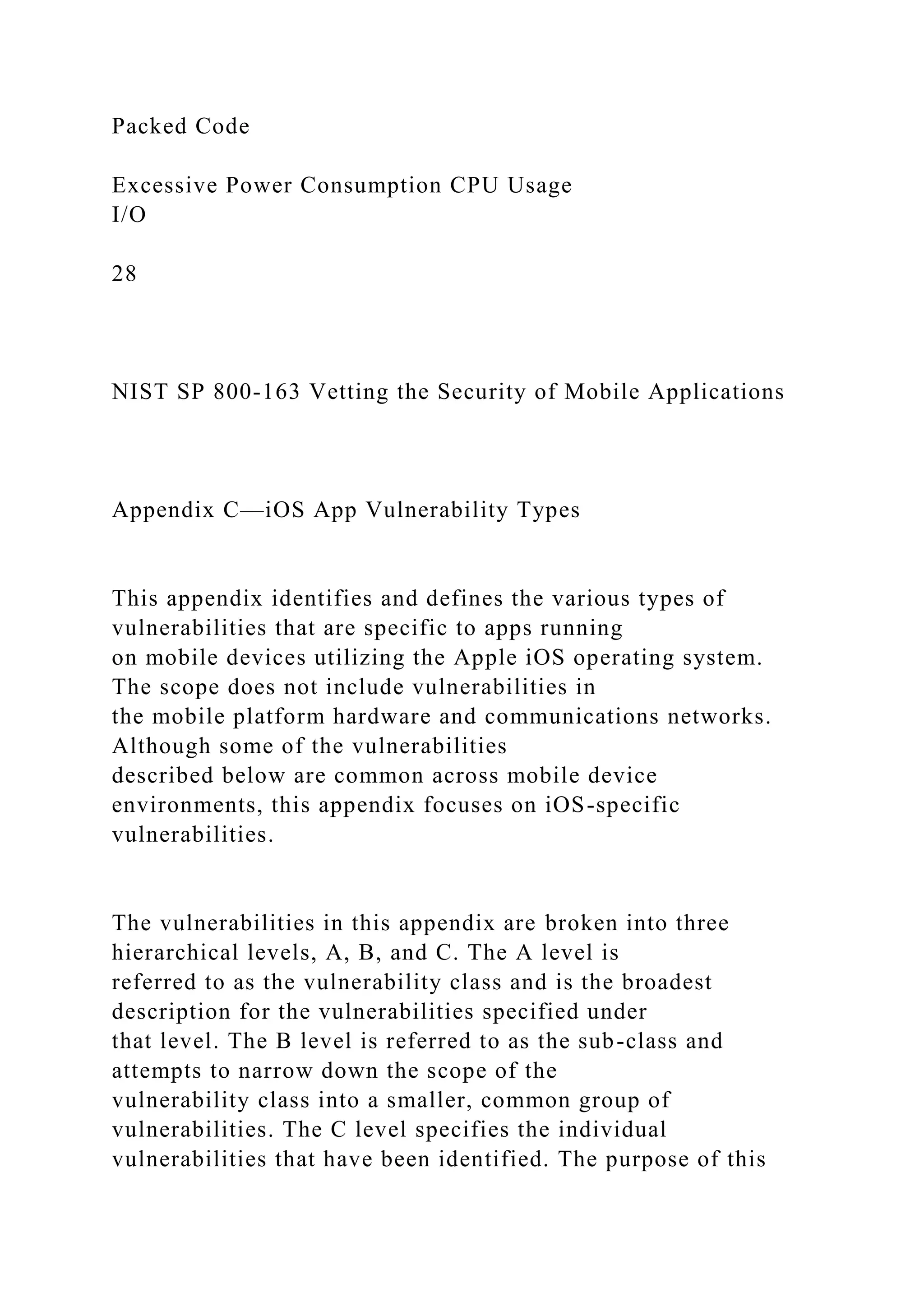 Packed Code
Excessive Power Consumption CPU Usage
I/O
28
NIST SP 800-163 Vetting the Security of Mobile Applications
Appendix C—iOS App Vulnerability Types
This appendix identifies and defines the various types of
vulnerabilities that are specific to apps running
on mobile devices utilizing the Apple iOS operating system.
The scope does not include vulnerabilities in
the mobile platform hardware and communications networks.
Although some of the vulnerabilities
described below are common across mobile device
environments, this appendix focuses on iOS-specific
vulnerabilities.
The vulnerabilities in this appendix are broken into three
hierarchical levels, A, B, and C. The A level is
referred to as the vulnerability class and is the broadest
description for the vulnerabilities specified under
that level. The B level is referred to as the sub-class and
attempts to narrow down the scope of the
vulnerability class into a smaller, common group of
vulnerabilities. The C level specifies the individual
vulnerabilities that have been identified. The purpose of this
 