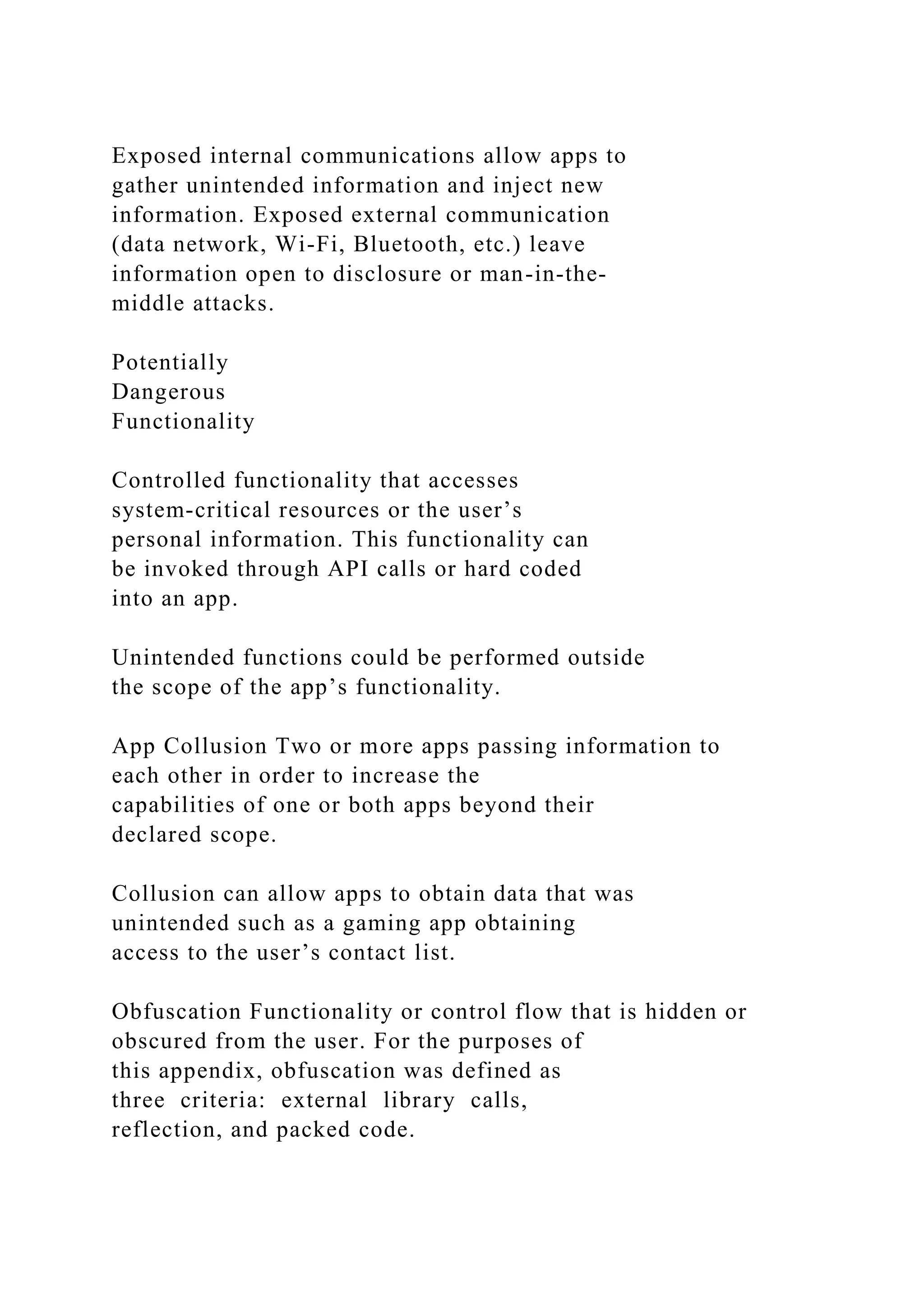 Exposed internal communications allow apps to
gather unintended information and inject new
information. Exposed external communication
(data network, Wi-Fi, Bluetooth, etc.) leave
information open to disclosure or man-in-the-
middle attacks.
Potentially
Dangerous
Functionality
Controlled functionality that accesses
system-critical resources or the user’s
personal information. This functionality can
be invoked through API calls or hard coded
into an app.
Unintended functions could be performed outside
the scope of the app’s functionality.
App Collusion Two or more apps passing information to
each other in order to increase the
capabilities of one or both apps beyond their
declared scope.
Collusion can allow apps to obtain data that was
unintended such as a gaming app obtaining
access to the user’s contact list.
Obfuscation Functionality or control flow that is hidden or
obscured from the user. For the purposes of
this appendix, obfuscation was defined as
three criteria: external library calls,
reflection, and packed code.
 