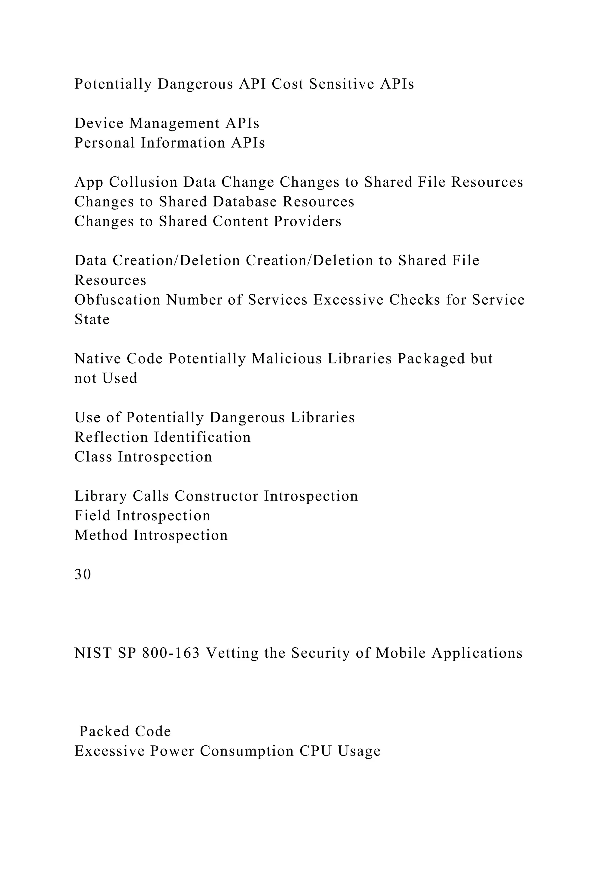 Potentially Dangerous API Cost Sensitive APIs
Device Management APIs
Personal Information APIs
App Collusion Data Change Changes to Shared File Resources
Changes to Shared Database Resources
Changes to Shared Content Providers
Data Creation/Deletion Creation/Deletion to Shared File
Resources
Obfuscation Number of Services Excessive Checks for Service
State
Native Code Potentially Malicious Libraries Packaged but
not Used
Use of Potentially Dangerous Libraries
Reflection Identification
Class Introspection
Library Calls Constructor Introspection
Field Introspection
Method Introspection
30
NIST SP 800-163 Vetting the Security of Mobile Applications
Packed Code
Excessive Power Consumption CPU Usage
 