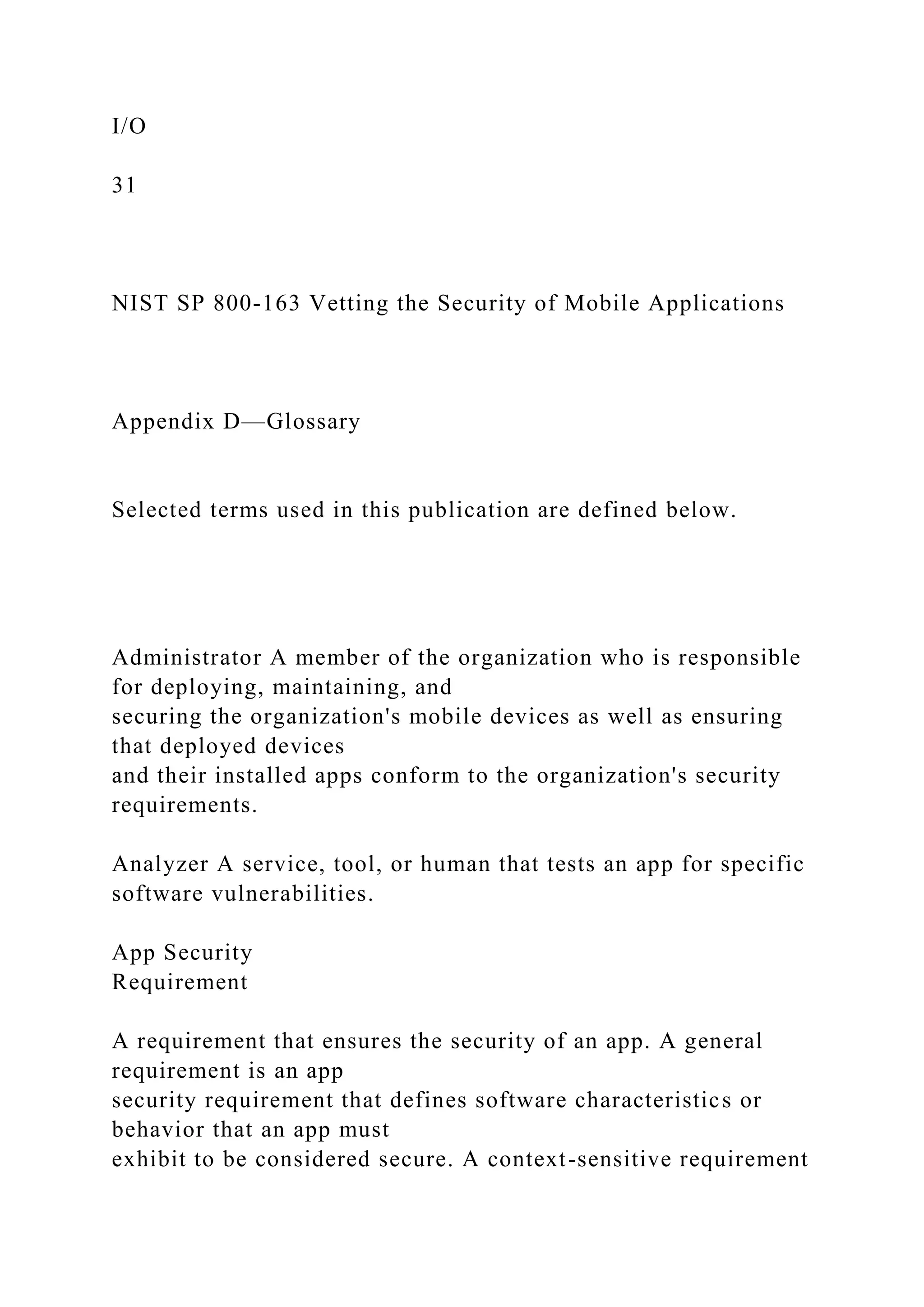 I/O
31
NIST SP 800-163 Vetting the Security of Mobile Applications
Appendix D—Glossary
Selected terms used in this publication are defined below.
Administrator A member of the organization who is responsible
for deploying, maintaining, and
securing the organization's mobile devices as well as ensuring
that deployed devices
and their installed apps conform to the organization's security
requirements.
Analyzer A service, tool, or human that tests an app for specific
software vulnerabilities.
App Security
Requirement
A requirement that ensures the security of an app. A general
requirement is an app
security requirement that defines software characteristics or
behavior that an app must
exhibit to be considered secure. A context-sensitive requirement
 