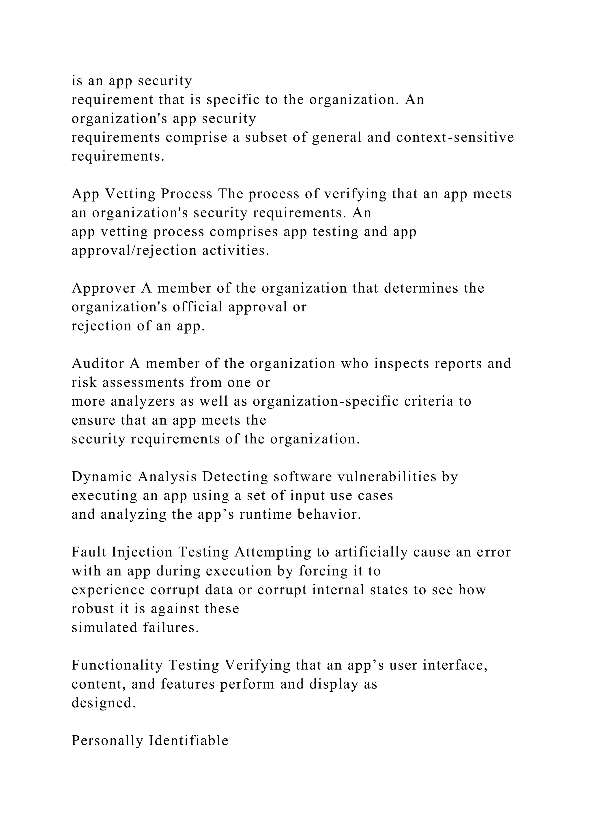 is an app security
requirement that is specific to the organization. An
organization's app security
requirements comprise a subset of general and context-sensitive
requirements.
App Vetting Process The process of verifying that an app meets
an organization's security requirements. An
app vetting process comprises app testing and app
approval/rejection activities.
Approver A member of the organization that determines the
organization's official approval or
rejection of an app.
Auditor A member of the organization who inspects reports and
risk assessments from one or
more analyzers as well as organization-specific criteria to
ensure that an app meets the
security requirements of the organization.
Dynamic Analysis Detecting software vulnerabilities by
executing an app using a set of input use cases
and analyzing the app’s runtime behavior.
Fault Injection Testing Attempting to artificially cause an error
with an app during execution by forcing it to
experience corrupt data or corrupt internal states to see how
robust it is against these
simulated failures.
Functionality Testing Verifying that an app’s user interface,
content, and features perform and display as
designed.
Personally Identifiable
 