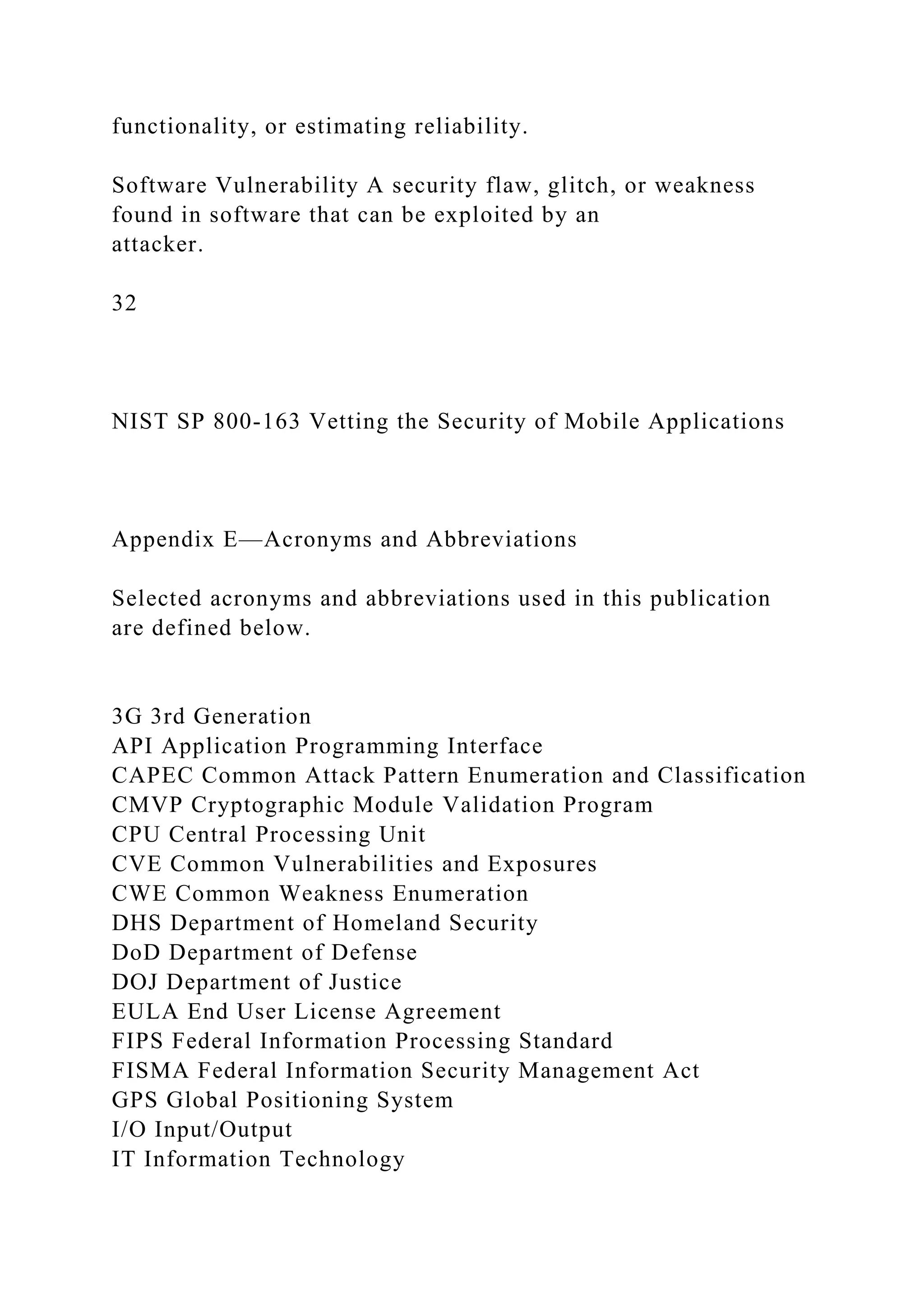 functionality, or estimating reliability.
Software Vulnerability A security flaw, glitch, or weakness
found in software that can be exploited by an
attacker.
32
NIST SP 800-163 Vetting the Security of Mobile Applications
Appendix E—Acronyms and Abbreviations
Selected acronyms and abbreviations used in this publication
are defined below.
3G 3rd Generation
API Application Programming Interface
CAPEC Common Attack Pattern Enumeration and Classification
CMVP Cryptographic Module Validation Program
CPU Central Processing Unit
CVE Common Vulnerabilities and Exposures
CWE Common Weakness Enumeration
DHS Department of Homeland Security
DoD Department of Defense
DOJ Department of Justice
EULA End User License Agreement
FIPS Federal Information Processing Standard
FISMA Federal Information Security Management Act
GPS Global Positioning System
I/O Input/Output
IT Information Technology
 