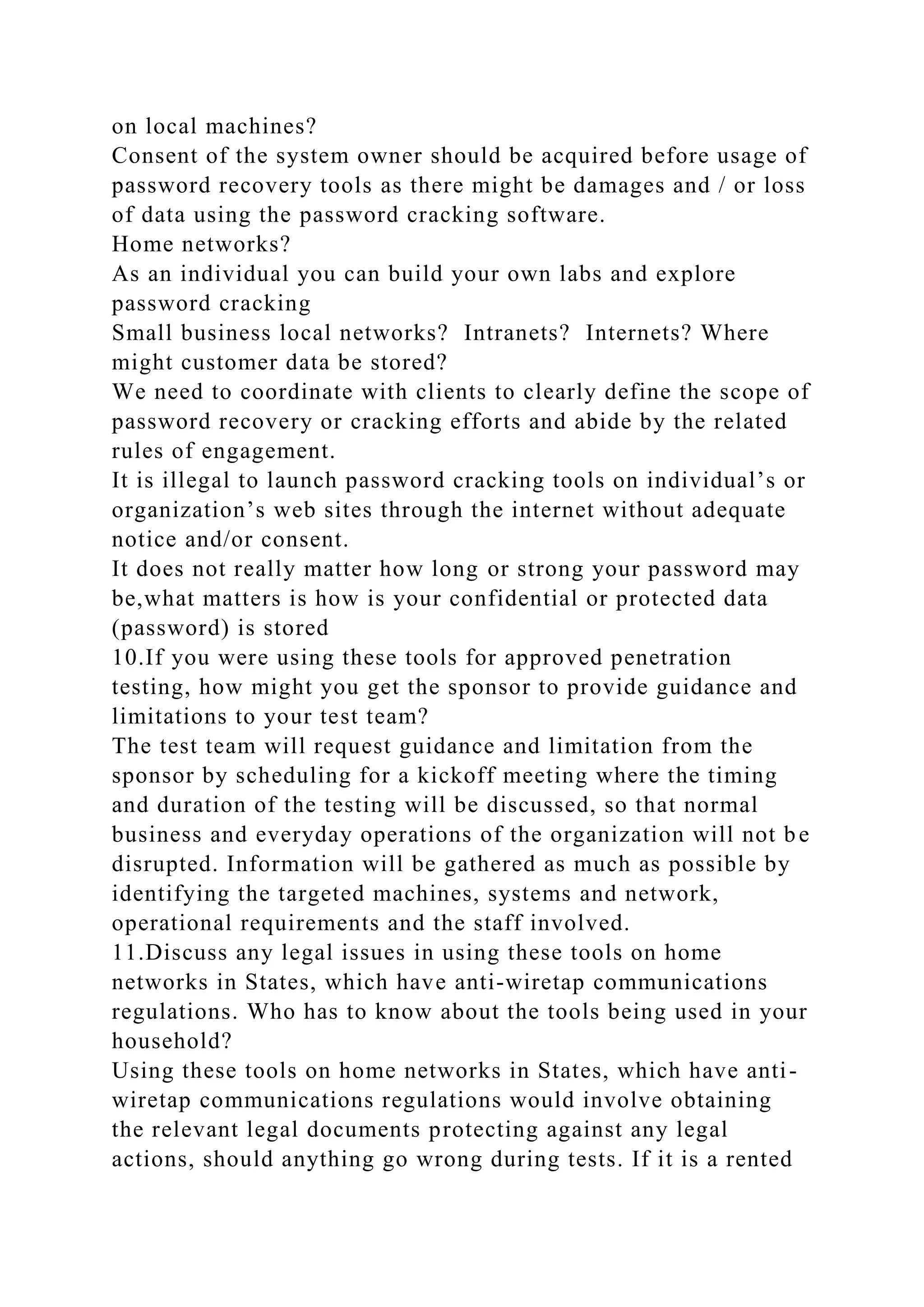 on local machines?
Consent of the system owner should be acquired before usage of
password recovery tools as there might be damages and / or loss
of data using the password cracking software.
Home networks?
As an individual you can build your own labs and explore
password cracking
Small business local networks? Intranets? Internets? Where
might customer data be stored?
We need to coordinate with clients to clearly define the scope of
password recovery or cracking efforts and abide by the related
rules of engagement.
It is illegal to launch password cracking tools on individual’s or
organization’s web sites through the internet without adequate
notice and/or consent.
It does not really matter how long or strong your password may
be,what matters is how is your confidential or protected data
(password) is stored
10.If you were using these tools for approved penetration
testing, how might you get the sponsor to provide guidance and
limitations to your test team?
The test team will request guidance and limitation from the
sponsor by scheduling for a kickoff meeting where the timing
and duration of the testing will be discussed, so that normal
business and everyday operations of the organization will not be
disrupted. Information will be gathered as much as possible by
identifying the targeted machines, systems and network,
operational requirements and the staff involved.
11.Discuss any legal issues in using these tools on home
networks in States, which have anti-wiretap communications
regulations. Who has to know about the tools being used in your
household?
Using these tools on home networks in States, which have anti-
wiretap communications regulations would involve obtaining
the relevant legal documents protecting against any legal
actions, should anything go wrong during tests. If it is a rented
 
