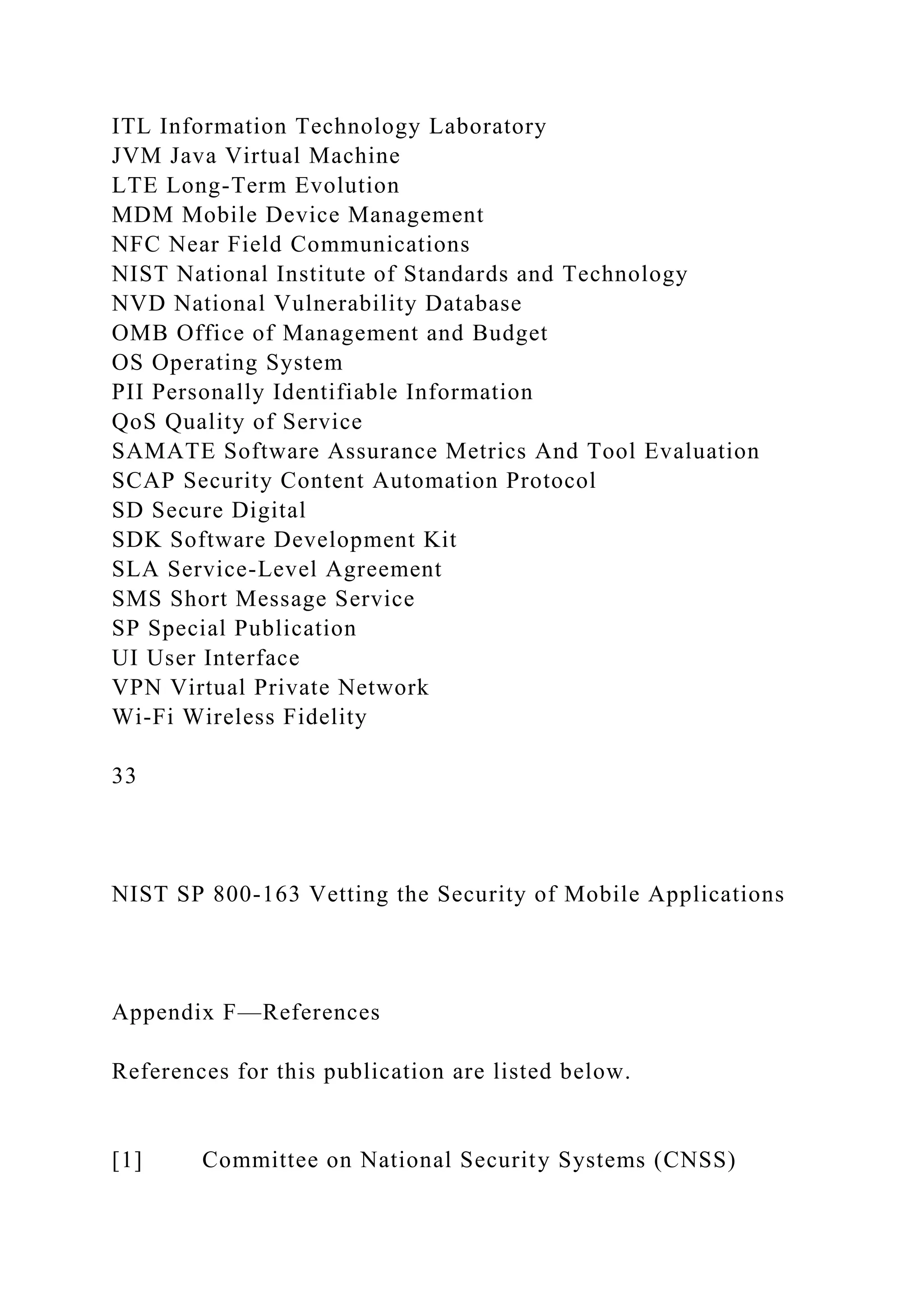 ITL Information Technology Laboratory
JVM Java Virtual Machine
LTE Long-Term Evolution
MDM Mobile Device Management
NFC Near Field Communications
NIST National Institute of Standards and Technology
NVD National Vulnerability Database
OMB Office of Management and Budget
OS Operating System
PII Personally Identifiable Information
QoS Quality of Service
SAMATE Software Assurance Metrics And Tool Evaluation
SCAP Security Content Automation Protocol
SD Secure Digital
SDK Software Development Kit
SLA Service-Level Agreement
SMS Short Message Service
SP Special Publication
UI User Interface
VPN Virtual Private Network
Wi-Fi Wireless Fidelity
33
NIST SP 800-163 Vetting the Security of Mobile Applications
Appendix F—References
References for this publication are listed below.
[1] Committee on National Security Systems (CNSS)
 