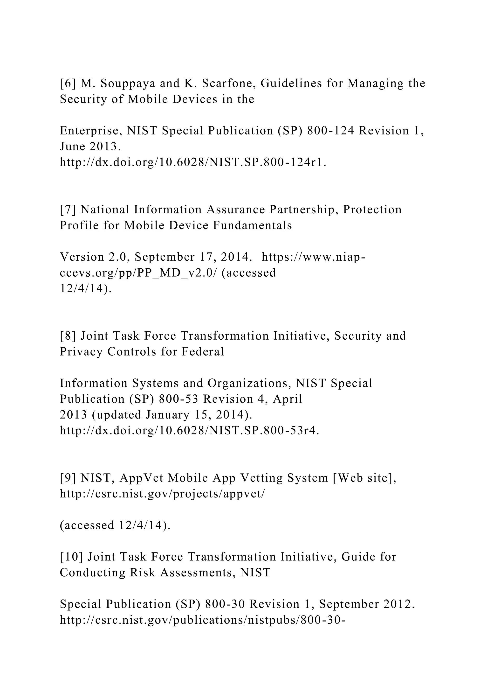 [6] M. Souppaya and K. Scarfone, Guidelines for Managing the
Security of Mobile Devices in the
Enterprise, NIST Special Publication (SP) 800-124 Revision 1,
June 2013.
http://dx.doi.org/10.6028/NIST.SP.800-124r1.
[7] National Information Assurance Partnership, Protection
Profile for Mobile Device Fundamentals
Version 2.0, September 17, 2014. https://www.niap-
ccevs.org/pp/PP_MD_v2.0/ (accessed
12/4/14).
[8] Joint Task Force Transformation Initiative, Security and
Privacy Controls for Federal
Information Systems and Organizations, NIST Special
Publication (SP) 800-53 Revision 4, April
2013 (updated January 15, 2014).
http://dx.doi.org/10.6028/NIST.SP.800-53r4.
[9] NIST, AppVet Mobile App Vetting System [Web site],
http://csrc.nist.gov/projects/appvet/
(accessed 12/4/14).
[10] Joint Task Force Transformation Initiative, Guide for
Conducting Risk Assessments, NIST
Special Publication (SP) 800-30 Revision 1, September 2012.
http://csrc.nist.gov/publications/nistpubs/800-30-
 