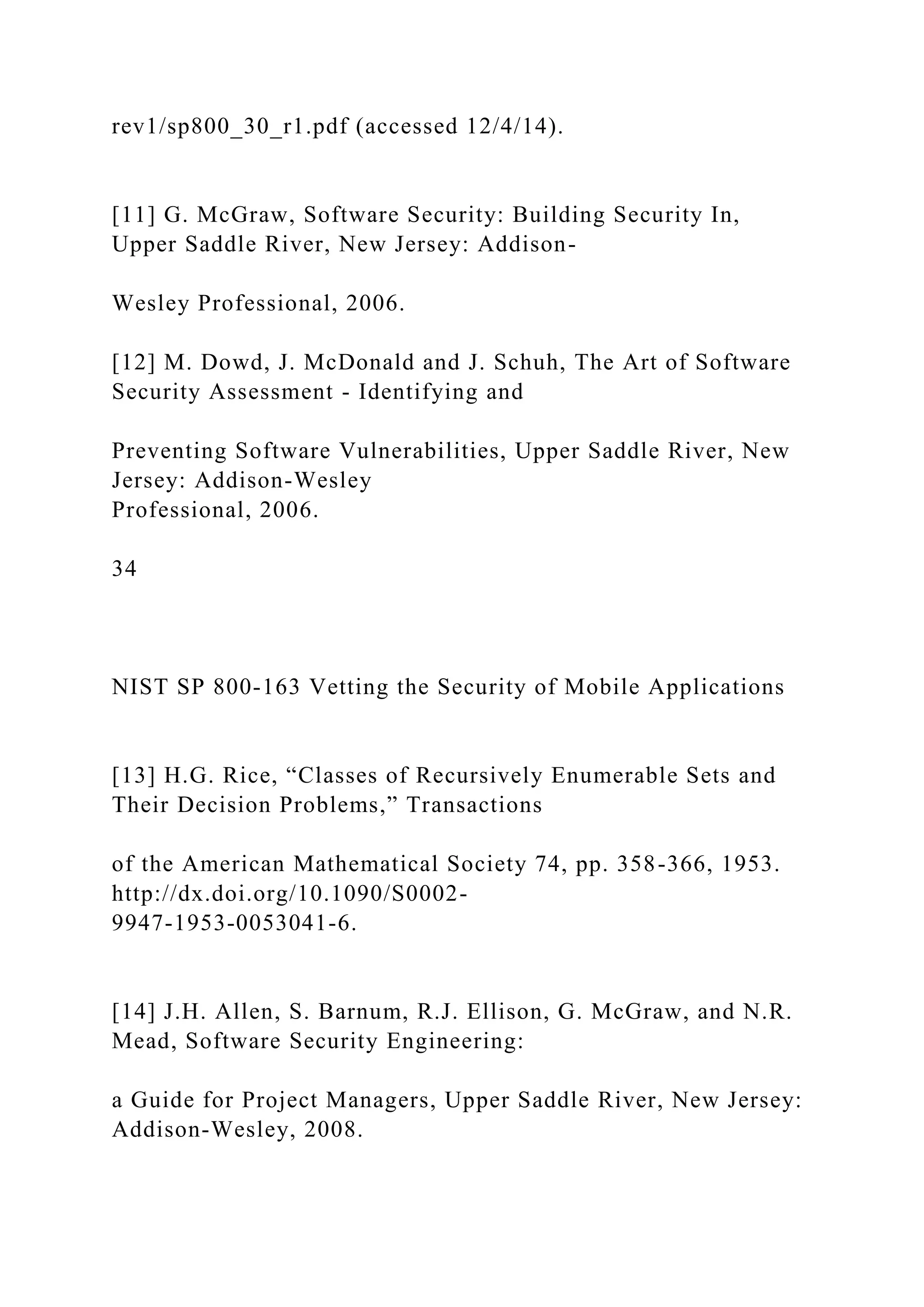 rev1/sp800_30_r1.pdf (accessed 12/4/14).
[11] G. McGraw, Software Security: Building Security In,
Upper Saddle River, New Jersey: Addison-
Wesley Professional, 2006.
[12] M. Dowd, J. McDonald and J. Schuh, The Art of Software
Security Assessment - Identifying and
Preventing Software Vulnerabilities, Upper Saddle River, New
Jersey: Addison-Wesley
Professional, 2006.
34
NIST SP 800-163 Vetting the Security of Mobile Applications
[13] H.G. Rice, “Classes of Recursively Enumerable Sets and
Their Decision Problems,” Transactions
of the American Mathematical Society 74, pp. 358-366, 1953.
http://dx.doi.org/10.1090/S0002-
9947-1953-0053041-6.
[14] J.H. Allen, S. Barnum, R.J. Ellison, G. McGraw, and N.R.
Mead, Software Security Engineering:
a Guide for Project Managers, Upper Saddle River, New Jersey:
Addison-Wesley, 2008.
 