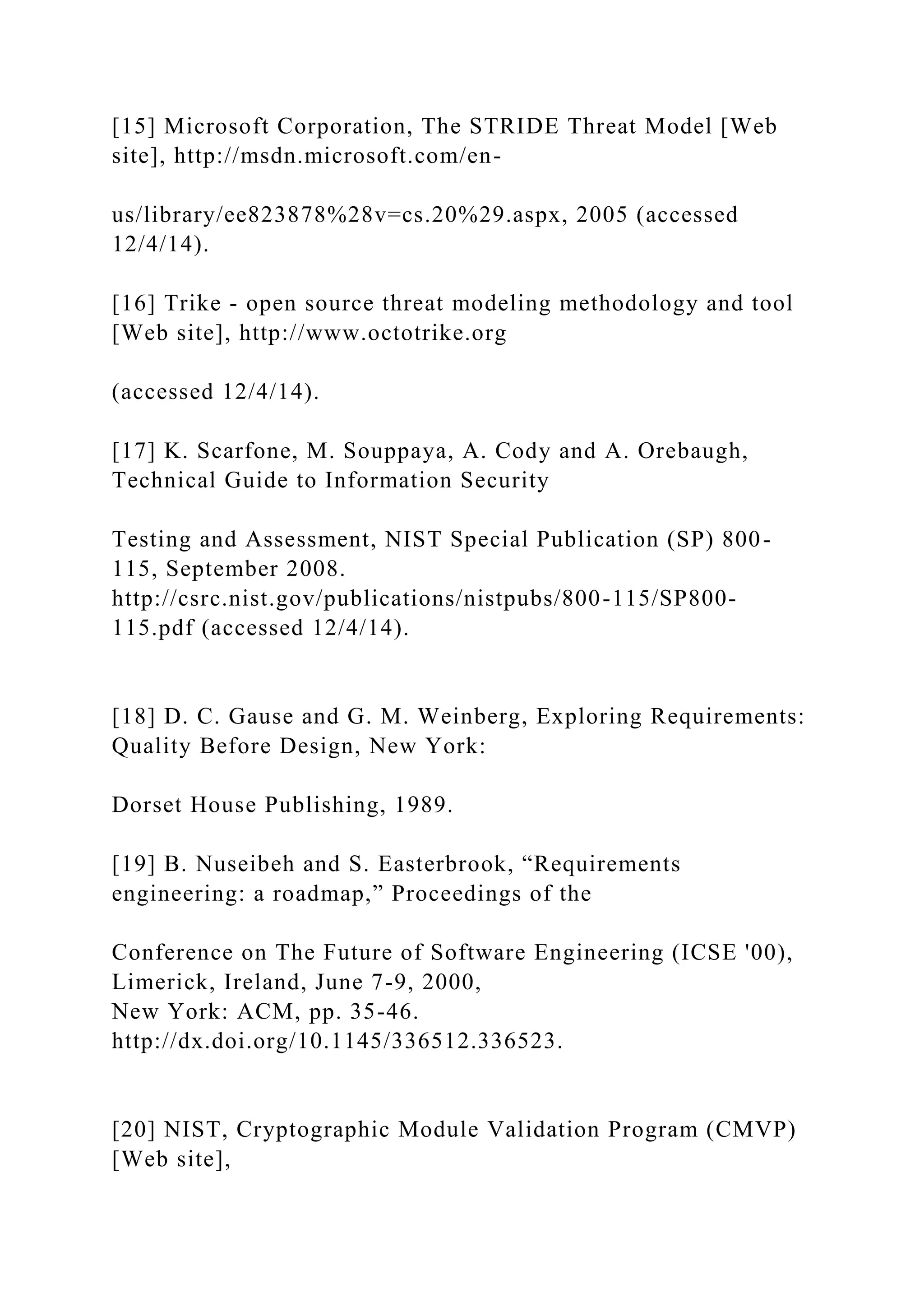 [15] Microsoft Corporation, The STRIDE Threat Model [Web
site], http://msdn.microsoft.com/en-
us/library/ee823878%28v=cs.20%29.aspx, 2005 (accessed
12/4/14).
[16] Trike - open source threat modeling methodology and tool
[Web site], http://www.octotrike.org
(accessed 12/4/14).
[17] K. Scarfone, M. Souppaya, A. Cody and A. Orebaugh,
Technical Guide to Information Security
Testing and Assessment, NIST Special Publication (SP) 800-
115, September 2008.
http://csrc.nist.gov/publications/nistpubs/800-115/SP800-
115.pdf (accessed 12/4/14).
[18] D. C. Gause and G. M. Weinberg, Exploring Requirements:
Quality Before Design, New York:
Dorset House Publishing, 1989.
[19] B. Nuseibeh and S. Easterbrook, “Requirements
engineering: a roadmap,” Proceedings of the
Conference on The Future of Software Engineering (ICSE '00),
Limerick, Ireland, June 7-9, 2000,
New York: ACM, pp. 35-46.
http://dx.doi.org/10.1145/336512.336523.
[20] NIST, Cryptographic Module Validation Program (CMVP)
[Web site],
 