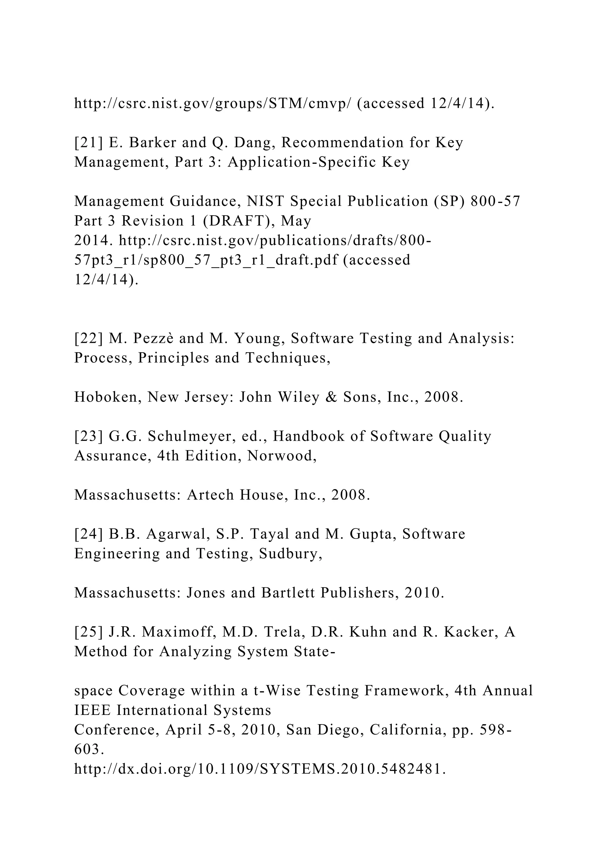 http://csrc.nist.gov/groups/STM/cmvp/ (accessed 12/4/14).
[21] E. Barker and Q. Dang, Recommendation for Key
Management, Part 3: Application-Specific Key
Management Guidance, NIST Special Publication (SP) 800-57
Part 3 Revision 1 (DRAFT), May
2014. http://csrc.nist.gov/publications/drafts/800-
57pt3_r1/sp800_57_pt3_r1_draft.pdf (accessed
12/4/14).
[22] M. Pezzè and M. Young, Software Testing and Analysis:
Process, Principles and Techniques,
Hoboken, New Jersey: John Wiley & Sons, Inc., 2008.
[23] G.G. Schulmeyer, ed., Handbook of Software Quality
Assurance, 4th Edition, Norwood,
Massachusetts: Artech House, Inc., 2008.
[24] B.B. Agarwal, S.P. Tayal and M. Gupta, Software
Engineering and Testing, Sudbury,
Massachusetts: Jones and Bartlett Publishers, 2010.
[25] J.R. Maximoff, M.D. Trela, D.R. Kuhn and R. Kacker, A
Method for Analyzing System State-
space Coverage within a t-Wise Testing Framework, 4th Annual
IEEE International Systems
Conference, April 5-8, 2010, San Diego, California, pp. 598-
603.
http://dx.doi.org/10.1109/SYSTEMS.2010.5482481.
 