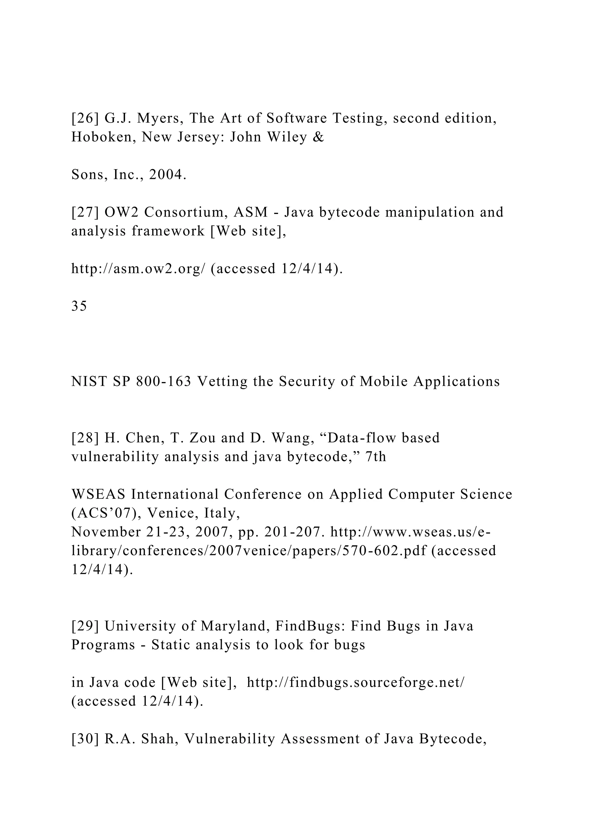[26] G.J. Myers, The Art of Software Testing, second edition,
Hoboken, New Jersey: John Wiley &
Sons, Inc., 2004.
[27] OW2 Consortium, ASM - Java bytecode manipulation and
analysis framework [Web site],
http://asm.ow2.org/ (accessed 12/4/14).
35
NIST SP 800-163 Vetting the Security of Mobile Applications
[28] H. Chen, T. Zou and D. Wang, “Data-flow based
vulnerability analysis and java bytecode,” 7th
WSEAS International Conference on Applied Computer Science
(ACS’07), Venice, Italy,
November 21-23, 2007, pp. 201-207. http://www.wseas.us/e-
library/conferences/2007venice/papers/570-602.pdf (accessed
12/4/14).
[29] University of Maryland, FindBugs: Find Bugs in Java
Programs - Static analysis to look for bugs
in Java code [Web site], http://findbugs.sourceforge.net/
(accessed 12/4/14).
[30] R.A. Shah, Vulnerability Assessment of Java Bytecode,
 