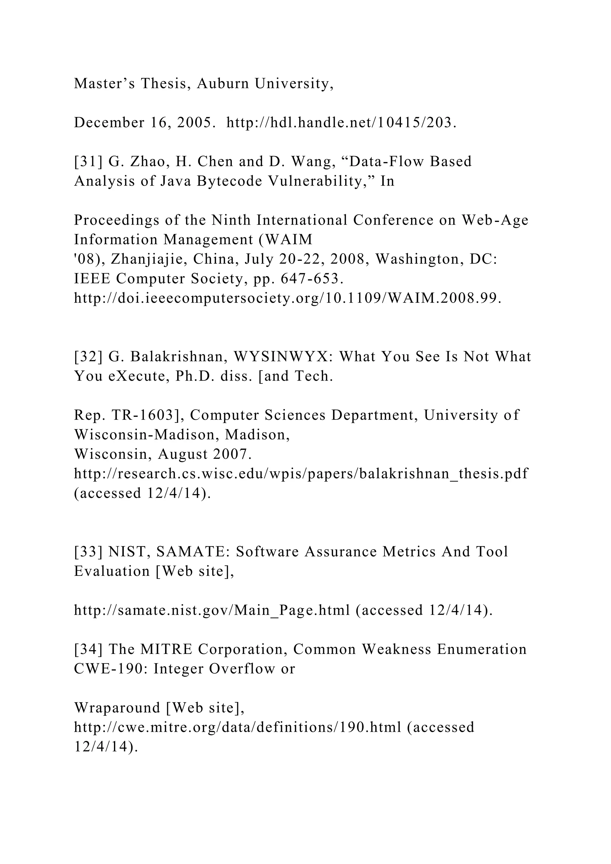 Master’s Thesis, Auburn University,
December 16, 2005. http://hdl.handle.net/10415/203.
[31] G. Zhao, H. Chen and D. Wang, “Data-Flow Based
Analysis of Java Bytecode Vulnerability,” In
Proceedings of the Ninth International Conference on Web-Age
Information Management (WAIM
'08), Zhanjiajie, China, July 20-22, 2008, Washington, DC:
IEEE Computer Society, pp. 647-653.
http://doi.ieeecomputersociety.org/10.1109/WAIM.2008.99.
[32] G. Balakrishnan, WYSINWYX: What You See Is Not What
You eXecute, Ph.D. diss. [and Tech.
Rep. TR-1603], Computer Sciences Department, University of
Wisconsin-Madison, Madison,
Wisconsin, August 2007.
http://research.cs.wisc.edu/wpis/papers/balakrishnan_thesis.pdf
(accessed 12/4/14).
[33] NIST, SAMATE: Software Assurance Metrics And Tool
Evaluation [Web site],
http://samate.nist.gov/Main_Page.html (accessed 12/4/14).
[34] The MITRE Corporation, Common Weakness Enumeration
CWE-190: Integer Overflow or
Wraparound [Web site],
http://cwe.mitre.org/data/definitions/190.html (accessed
12/4/14).
 