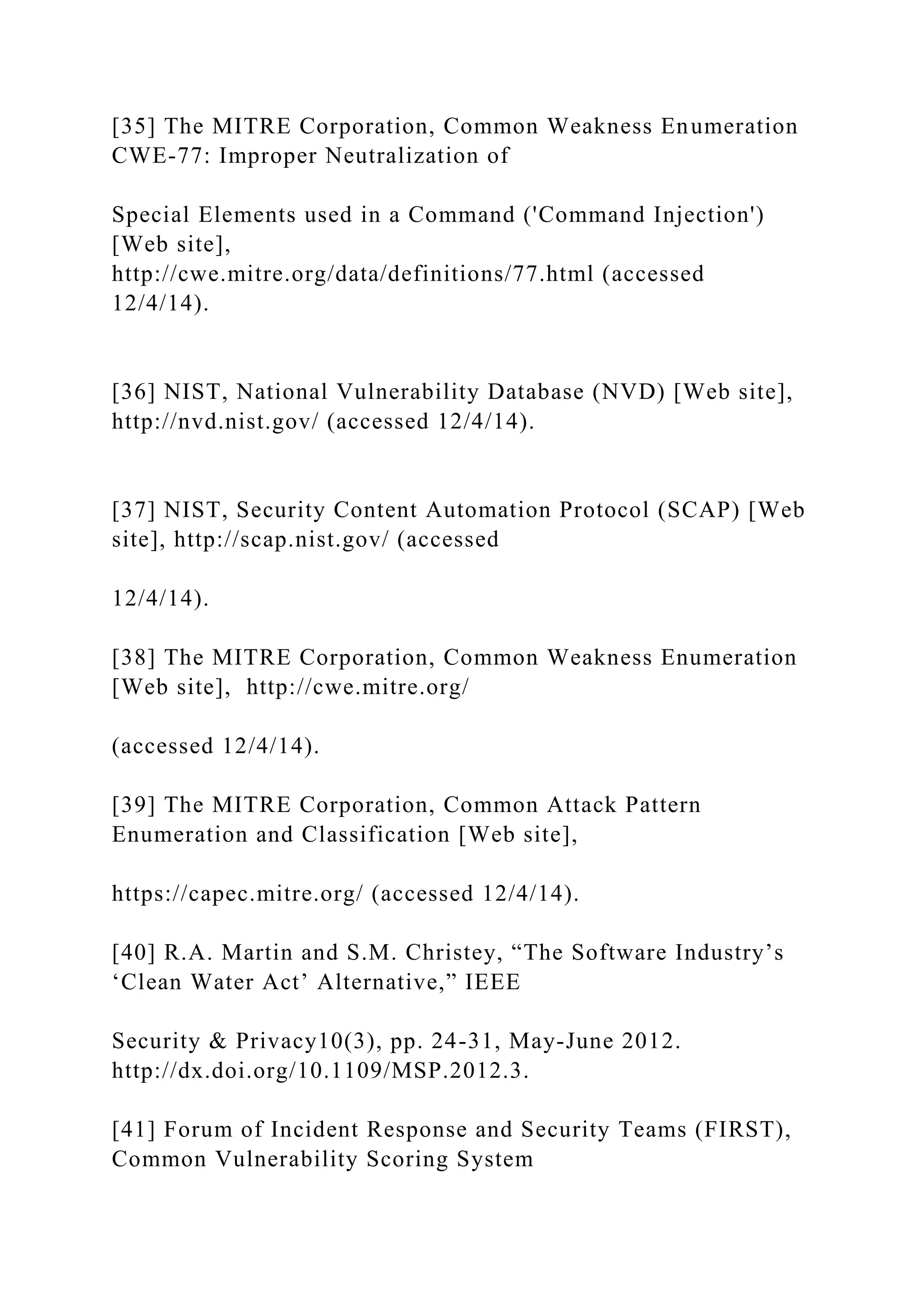 [35] The MITRE Corporation, Common Weakness Enumeration
CWE-77: Improper Neutralization of
Special Elements used in a Command ('Command Injection')
[Web site],
http://cwe.mitre.org/data/definitions/77.html (accessed
12/4/14).
[36] NIST, National Vulnerability Database (NVD) [Web site],
http://nvd.nist.gov/ (accessed 12/4/14).
[37] NIST, Security Content Automation Protocol (SCAP) [Web
site], http://scap.nist.gov/ (accessed
12/4/14).
[38] The MITRE Corporation, Common Weakness Enumeration
[Web site], http://cwe.mitre.org/
(accessed 12/4/14).
[39] The MITRE Corporation, Common Attack Pattern
Enumeration and Classification [Web site],
https://capec.mitre.org/ (accessed 12/4/14).
[40] R.A. Martin and S.M. Christey, “The Software Industry’s
‘Clean Water Act’ Alternative,” IEEE
Security & Privacy10(3), pp. 24-31, May-June 2012.
http://dx.doi.org/10.1109/MSP.2012.3.
[41] Forum of Incident Response and Security Teams (FIRST),
Common Vulnerability Scoring System
 