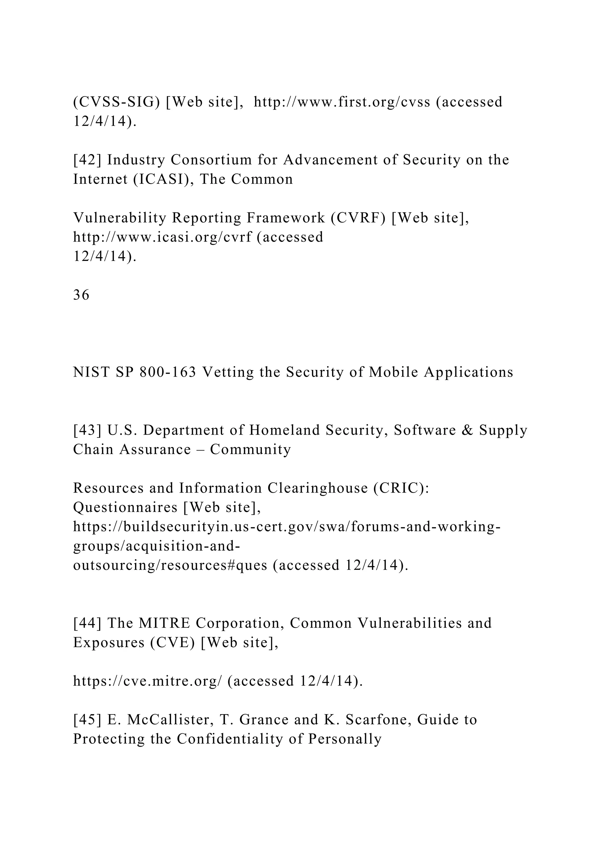 (CVSS-SIG) [Web site], http://www.first.org/cvss (accessed
12/4/14).
[42] Industry Consortium for Advancement of Security on the
Internet (ICASI), The Common
Vulnerability Reporting Framework (CVRF) [Web site],
http://www.icasi.org/cvrf (accessed
12/4/14).
36
NIST SP 800-163 Vetting the Security of Mobile Applications
[43] U.S. Department of Homeland Security, Software & Supply
Chain Assurance – Community
Resources and Information Clearinghouse (CRIC):
Questionnaires [Web site],
https://buildsecurityin.us-cert.gov/swa/forums-and-working-
groups/acquisition-and-
outsourcing/resources#ques (accessed 12/4/14).
[44] The MITRE Corporation, Common Vulnerabilities and
Exposures (CVE) [Web site],
https://cve.mitre.org/ (accessed 12/4/14).
[45] E. McCallister, T. Grance and K. Scarfone, Guide to
Protecting the Confidentiality of Personally
 
