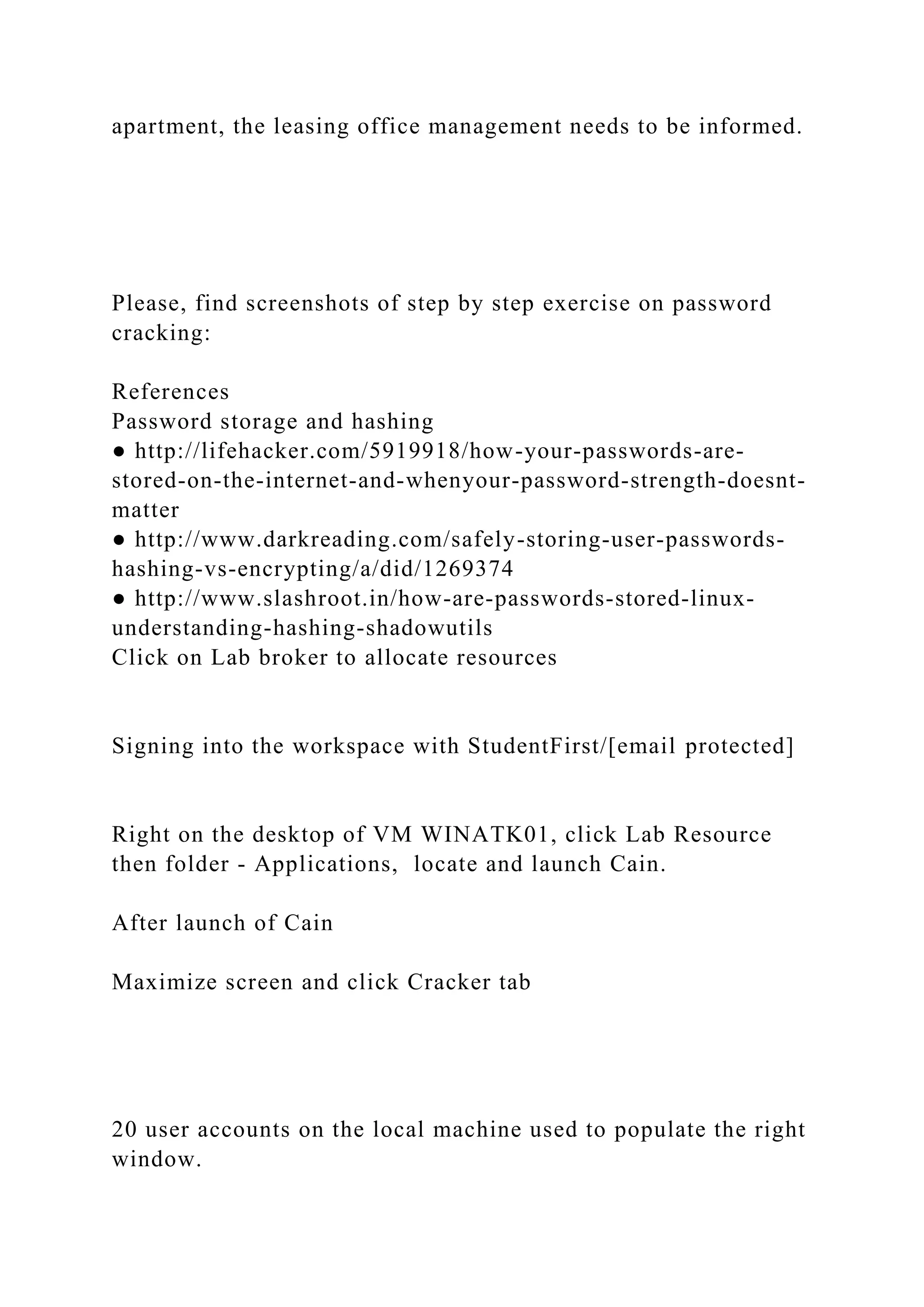 apartment, the leasing office management needs to be informed.
Please, find screenshots of step by step exercise on password
cracking:
References
Password storage and hashing
● http://lifehacker.com/5919918/how-your-passwords-are-
stored-on-the-internet-and-whenyour-password-strength-doesnt-
matter
● http://www.darkreading.com/safely-storing-user-passwords-
hashing-vs-encrypting/a/did/1269374
● http://www.slashroot.in/how-are-passwords-stored-linux-
understanding-hashing-shadowutils
Click on Lab broker to allocate resources
Signing into the workspace with StudentFirst/[email protected]
Right on the desktop of VM WINATK01, click Lab Resource
then folder - Applications, locate and launch Cain.
After launch of Cain
Maximize screen and click Cracker tab
20 user accounts on the local machine used to populate the right
window.
 