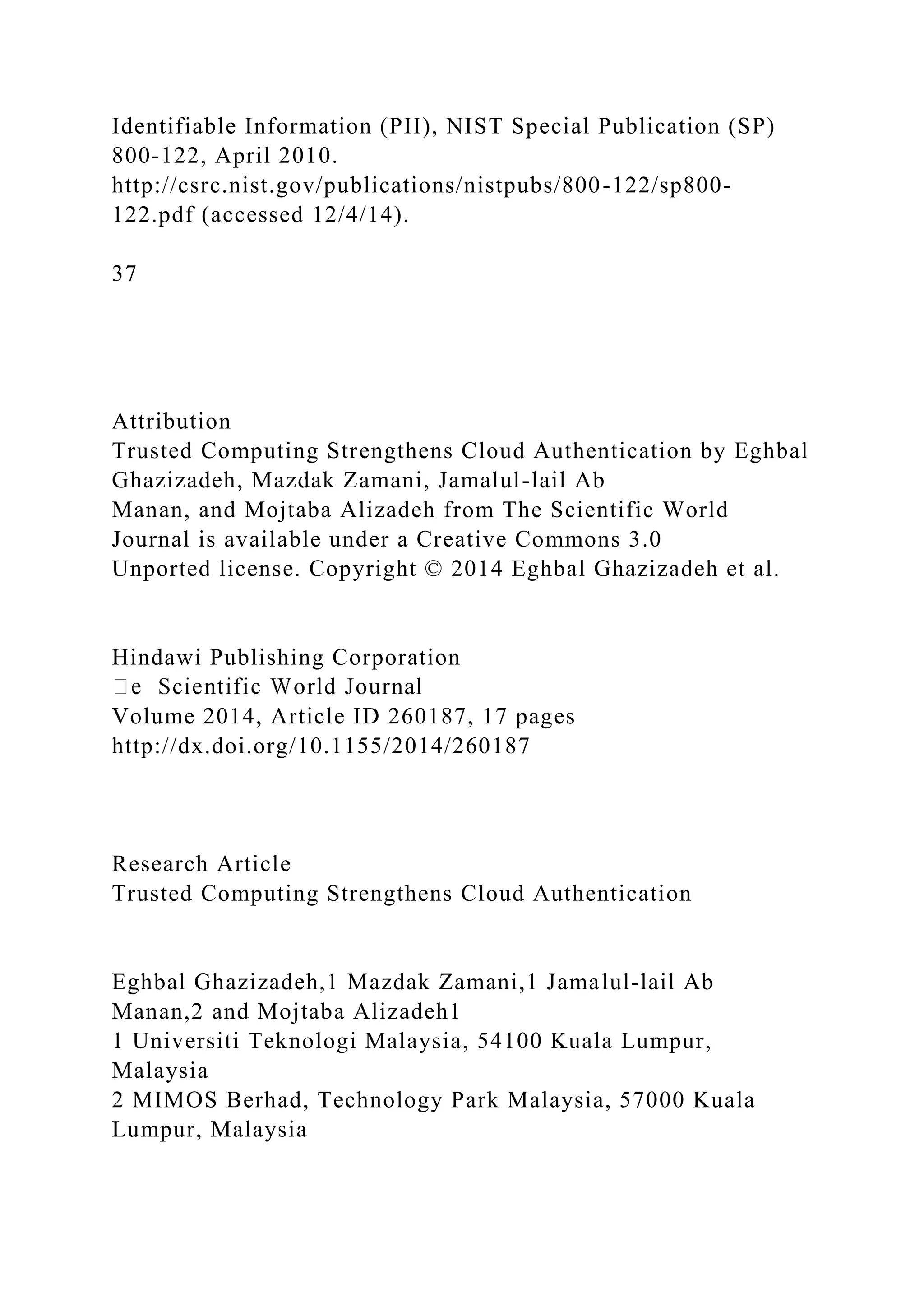 Identifiable Information (PII), NIST Special Publication (SP)
800-122, April 2010.
http://csrc.nist.gov/publications/nistpubs/800-122/sp800-
122.pdf (accessed 12/4/14).
37
Attribution
Trusted Computing Strengthens Cloud Authentication by Eghbal
Ghazizadeh, Mazdak Zamani, Jamalul-lail Ab
Manan, and Mojtaba Alizadeh from The Scientific World
Journal is available under a Creative Commons 3.0
Unported license. Copyright © 2014 Eghbal Ghazizadeh et al.
Hindawi Publishing Corporation
Volume 2014, Article ID 260187, 17 pages
http://dx.doi.org/10.1155/2014/260187
Research Article
Trusted Computing Strengthens Cloud Authentication
Eghbal Ghazizadeh,1 Mazdak Zamani,1 Jamalul-lail Ab
Manan,2 and Mojtaba Alizadeh1
1 Universiti Teknologi Malaysia, 54100 Kuala Lumpur,
Malaysia
2 MIMOS Berhad, Technology Park Malaysia, 57000 Kuala
Lumpur, Malaysia
 