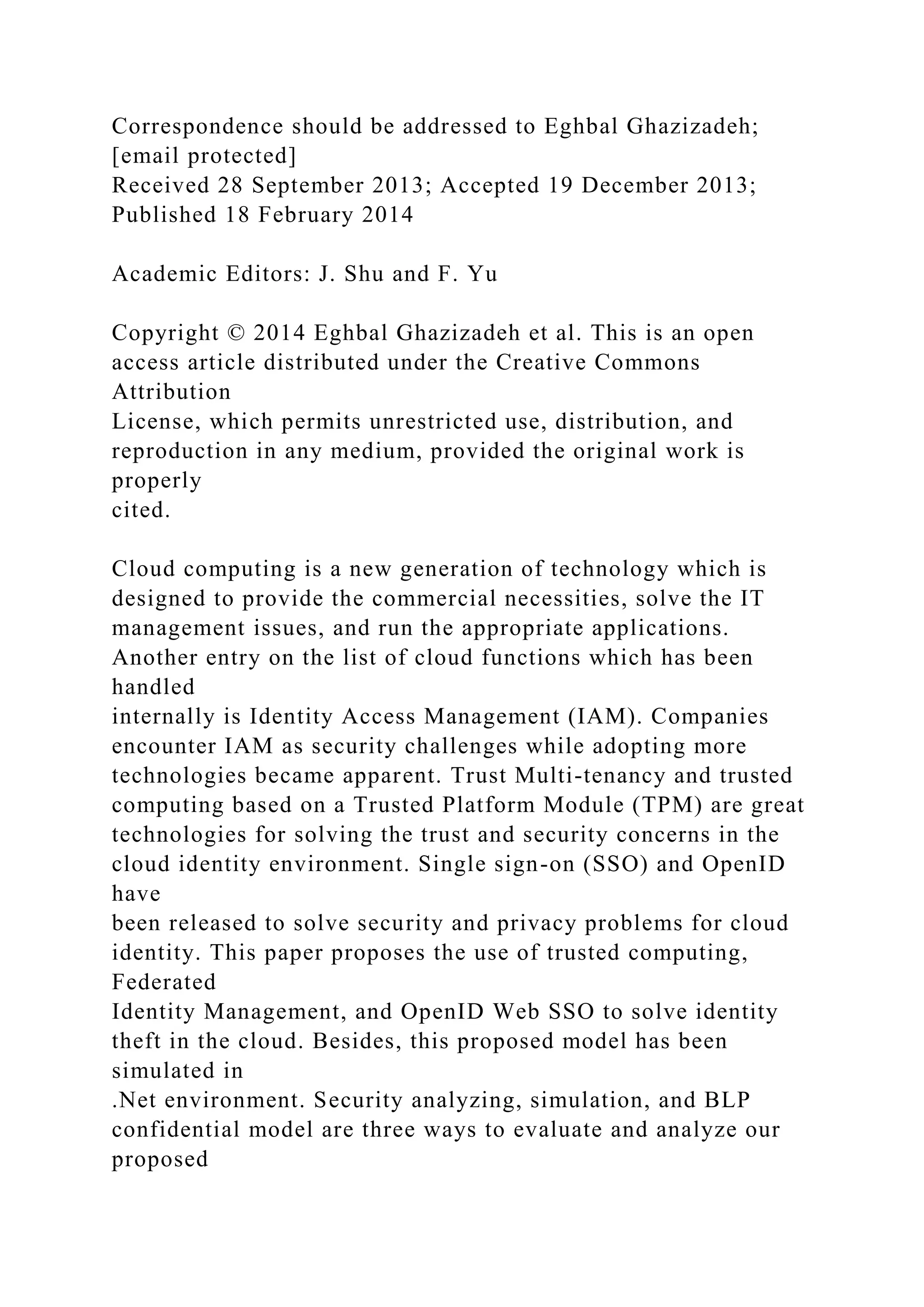 Correspondence should be addressed to Eghbal Ghazizadeh;
[email protected]
Received 28 September 2013; Accepted 19 December 2013;
Published 18 February 2014
Academic Editors: J. Shu and F. Yu
Copyright © 2014 Eghbal Ghazizadeh et al. This is an open
access article distributed under the Creative Commons
Attribution
License, which permits unrestricted use, distribution, and
reproduction in any medium, provided the original work is
properly
cited.
Cloud computing is a new generation of technology which is
designed to provide the commercial necessities, solve the IT
management issues, and run the appropriate applications.
Another entry on the list of cloud functions which has been
handled
internally is Identity Access Management (IAM). Companies
encounter IAM as security challenges while adopting more
technologies became apparent. Trust Multi-tenancy and trusted
computing based on a Trusted Platform Module (TPM) are great
technologies for solving the trust and security concerns in the
cloud identity environment. Single sign-on (SSO) and OpenID
have
been released to solve security and privacy problems for cloud
identity. This paper proposes the use of trusted computing,
Federated
Identity Management, and OpenID Web SSO to solve identity
theft in the cloud. Besides, this proposed model has been
simulated in
.Net environment. Security analyzing, simulation, and BLP
confidential model are three ways to evaluate and analyze our
proposed
 